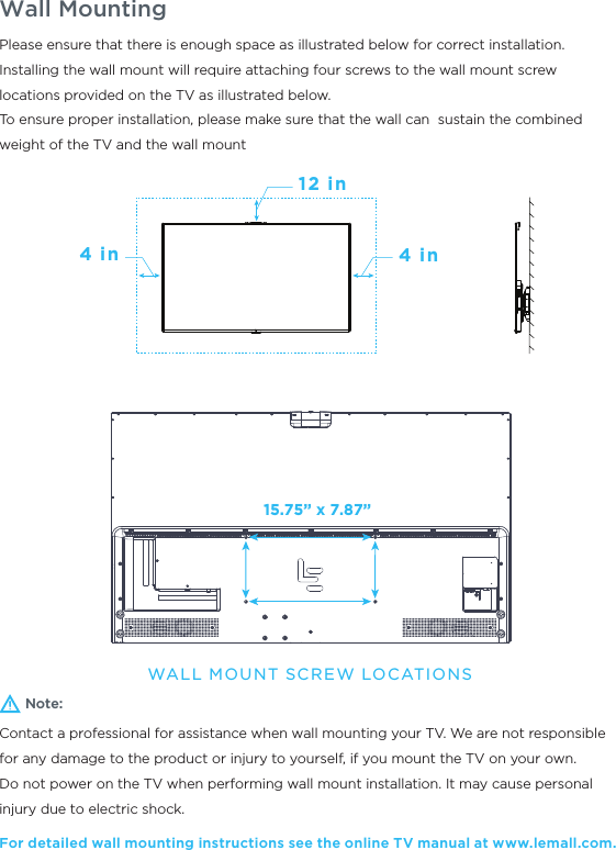 Wall MountingNote:Contact a professional for assistance when wall mounting your TV. We are not responsible for any damage to the product or injury to yourself, if you mount the TV on your own.Do not power on the TV when performing wall mount installation. It may cause personal injury due to electric shock.For detailed wall mounting instructions see the online TV manual at www.lemall.com.Please ensure that there is enough space as illustrated below for correct installation.Installing the wall mount will require attaching four screws to the wall mount screw locations provided on the TV as illustrated below.To ensure proper installation, please make sure that the wall can  sustain the combined weight of the TV and the wall mount12 in4 in4 inWALL MOUNT SCREW LOCATIONS15.75” x 7.87”