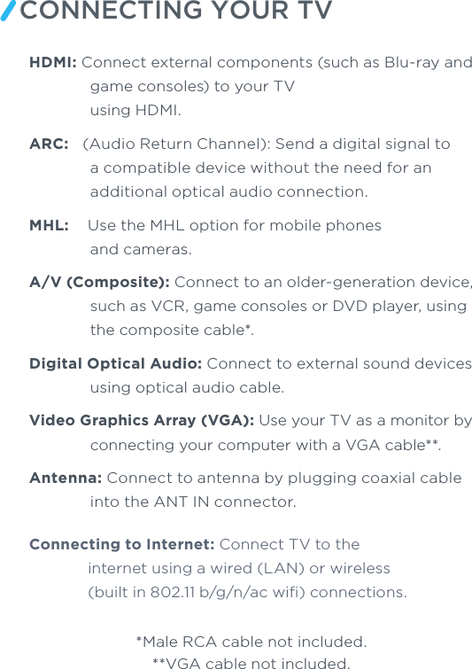 CONNECTING YOUR TVHDMI: Connect external components (such as Blu-ray and game consoles) to your TVusing HDMI. ARC:  (Audio Return Channel): Send a digital signal to a compatible device without the need for an additional optical audio connection. MHL:    Use the MHL option for mobile phones and cameras. A/V (Composite): Connect to an older-generation device, such as VCR, game consoles or DVD player, using the composite cable*.Digital Optical Audio: Connect to external sound devices using optical audio cable. Video Graphics Array (VGA): Use your TV as a monitor by connecting your computer with a VGA cable**. Antenna: Connect to antenna by plugging coaxial cable into the ANT IN connector. Connecting to Internet: Connect TV to the internet using a wired (LAN) or wireless (built in 802.11 b/g/n/ac wiﬁ) connections.*Male RCA cable not included.**VGA cable not included.