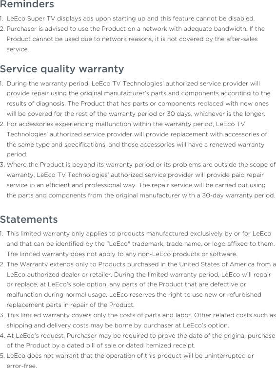 Reminders LeEco Super TV displays ads upon starting up and this feature cannot be disabled.Purchaser is advised to use the Product on a network with adequate bandwidth. If the Product cannot be used due to network reasons, it is not covered by the after-sales service.1.2.Service quality warrantyDuring the warranty period, LeEco TV Technologies’ authorized service provider will provide repair using the original manufacturer’s parts and components according to the results of diagnosis. The Product that has parts or components replaced with new ones will be covered for the rest of the warranty period or 30 days, whichever is the longer.For accessories experiencing malfunction within the warranty period, LeEco TV Technologies’ authorized service provider will provide replacement with accessories of the same type and speciﬁcations, and those accessories will have a renewed warranty period.Where the Product is beyond its warranty period or its problems are outside the scope of warranty, LeEco TV Technologies’ authorized service provider will provide paid repair service in an efﬁcient and professional way. The repair service will be carried out using the parts and components from the original manufacturer with a 30-day warranty period.1.2.3.StatementsThis limited warranty only applies to products manufactured exclusively by or for LeEco and that can be identiﬁed by the &quot;LeEco&quot; trademark, trade name, or logo afﬁxed to them. The limited warranty does not apply to any non-LeEco products or software.The Warranty extends only to Products purchased in the United States of America from a LeEco authorized dealer or retailer. During the limited warranty period, LeEco will repair or replace, at LeEco&apos;s sole option, any parts of the Product that are defective or malfunction during normal usage. LeEco reserves the right to use new or refurbished replacement parts in repair of the Product.This limited warranty covers only the costs of parts and labor. Other related costs such as shipping and delivery costs may be borne by purchaser at LeEco&apos;s option.At LeEco&apos;s request, Purchaser may be required to prove the date of the original purchase of the Product by a dated bill of sale or dated itemized receipt.LeEco does not warrant that the operation of this product will be uninterrupted or error-free.1.2.3.4.5.