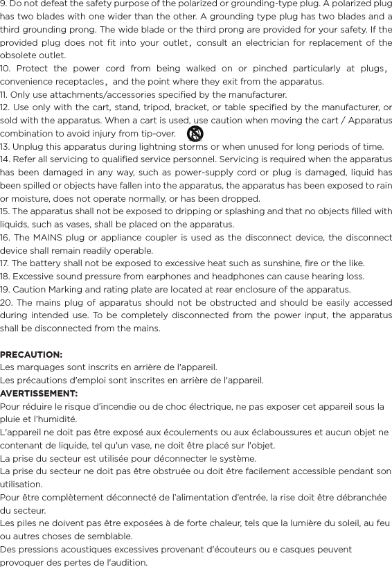 9. Do not defeat the safety purpose of the polarized or grounding-type plug. A polarized plug has two blades with one wider than the other. A grounding type plug has two blades and a third grounding prong. The wide blade or the third prong are provided for your safety. If the provided plug does not ﬁt into your outlet，consult an electrician for replacement of the obsolete outlet.10. Protect the power cord from being walked on or pinched particularly at plugs，convenience receptacles，and the point where they exit from the apparatus.11. Only use attachments/accessories speciﬁed by the manufacturer.12. Use only with the cart, stand, tripod, bracket, or table speciﬁed by the manufacturer, or sold with the apparatus. When a cart is used, use caution when moving the cart / Apparatus combination to avoid injury from tip-over.                                              13. Unplug this apparatus during lightning storms or when unused for long periods of time.14. Refer all servicing to qualiﬁed service personnel. Servicing is required when the apparatus has been damaged in any way, such as power-supply cord or plug is damaged, liquid has been spilled or objects have fallen into the apparatus, the apparatus has been exposed to rain or moisture, does not operate normally, or has been dropped.15. The apparatus shall not be exposed to dripping or splashing and that no objects ﬁlled with liquids, such as vases, shall be placed on the apparatus.16. The MAINS plug or appliance coupler is used as the disconnect device, the disconnect device shall remain readily operable.17. The battery shall not be exposed to excessive heat such as sunshine, ﬁre or the like.18. Excessive sound pressure from earphones and headphones can cause hearing loss.19. Caution Marking and rating plate are located at rear enclosure of the apparatus.20. The mains plug of apparatus should not be obstructed and should be easily accessed during intended use. To be completely disconnected from the power input, the apparatus shall be disconnected from the mains.PRECAUTION:Les marquages sont inscrits en arrière de l&apos;appareil.Les précautions d&apos;emploi sont inscrites en arrière de l&apos;appareil.AVERTISSEMENT:Pour réduire le risque d’incendie ou de choc électrique, ne pas exposer cet appareil sous la pluie et l’humidité.L&apos;appareil ne doit pas être exposé aux écoulements ou aux éclaboussures et aucun objet ne contenant de liquide, tel qu&apos;un vase, ne doit être placé sur l&apos;objet.La prise du secteur est utilisée pour déconnecter le système. La prise du secteur ne doit pas être obstruée ou doit être facilement accessible pendant son utilisation.Pour être complètement déconnecté de l’alimentation d’entrée, la rise doit être débranchée du secteur.Les piles ne doivent pas être exposées à de forte chaleur, tels que la lumière du soleil, au feu ou autres choses de semblable.Des pressions acoustiques excessives provenant d&apos;écouteurs ou e casques peuvent provoquer des pertes de l&apos;audition. 