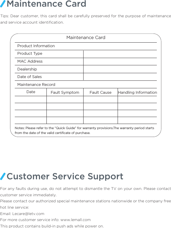 Maintenance CardTips: Dear customer, this card shall be carefully preserved for the purpose of maintenance and service account identiﬁcation. Maintenance CardProduct Information Product Type MAC Address DealershipDate of SalesMaintenance Record Date Fault Symptom Fault Cause Handling InformationNotes: Please refer to the “Quick Guide” for warranty provisions.The warranty period starts from the date of the valid certiﬁcate of purchase. Customer Service SupportFor any faults during use, do not attempt to dismantle the TV on your own. Please contact customer service immediately.Please contact our authorized special maintenance stations nationwide or the company free hot line service:  Email: Lecare@letv.comFor more customer service info: www.lemall.comThis product contains build-in push ads while power on.