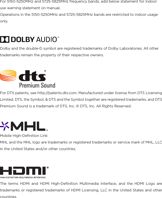 For 5150-5250MHz and 5725-5825MHz frequency bands, add below statement for indoor use warning statement on manual,Operations in the 5150-5250MHz and 5725-5825MHz bands are restricted to indoor usage only.For DTS patents, see http://patents.dts.com. Manufactured under license from DTS Licensing Limited. DTS, the Symbol, &amp; DTS and the Symbol together are registered trademarks, and DTS Premium Sound is a trademark of DTS, Inc. © DTS, Inc. All Rights Reserved.Dolby and the double-D symbol are registered trademarks of Dolby Laboratories. All other trademarks remain the property of their respective owners.Mobile High-Deﬁnition Link MHL and the MHL logo are trademarks or registered trademarks or service mark of MHL, LLC in the United States and/or other countries.The terms HDMI and HDMI High-Deﬁnition Multimedia Interface, and the HDMI Logo are trademarks or registered trademarks of HDMI Licensing, LLC in the United States and other countries.