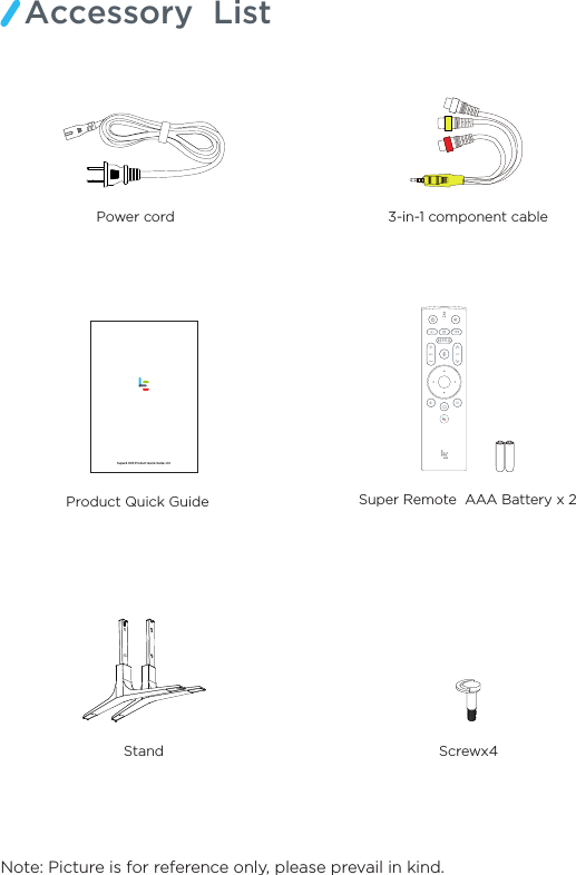 Note: Picture is for reference only, please prevail in kind.Accessory  ListProduct Quick Guide   Stand Screwx43-in-1 component cablePower cord    Super Remote  AAA Battery x 2Super4 X65 Product Quick Guide v1.0