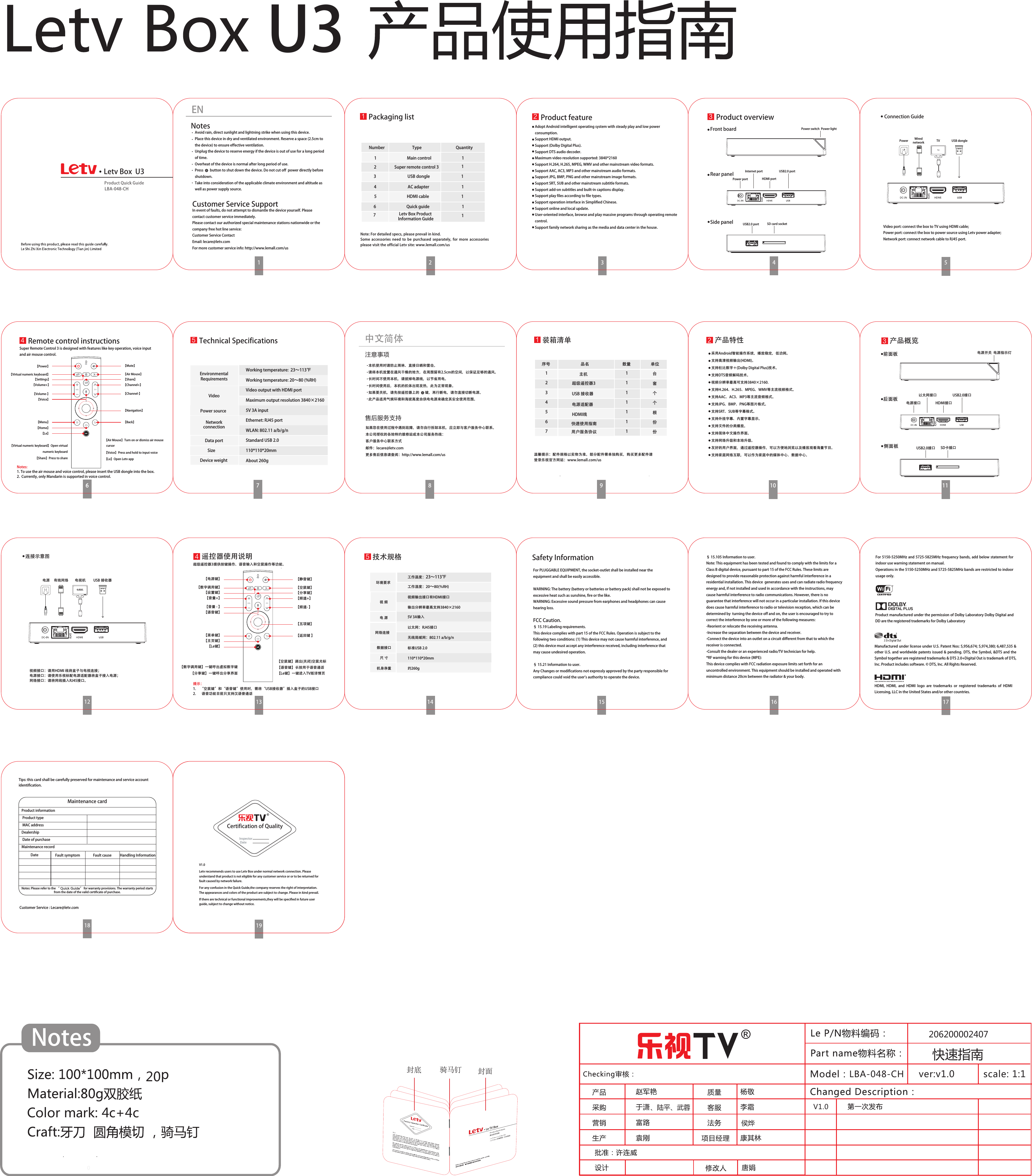LBA-048-CH  ver:v1.0 scale: 1:1V1.0侯烨!Color mark: 4c+4cNotes、陆平、武蓉封面封底 骑马钉U3Letv Box  U3LBA-048-CH  超级遥控器3提供按键操作、语音输入和空鼠操作等功能。【数字调用键】一键呼出虚拟数字键【分享键】一键呼出分享界面【空鼠键】调出(关闭)空鼠光标【语音键】长按用于语音通话【Le键】一键进入TV版详情页MIC 【静音键】【空鼠键】【分享键】【频道+】【频道- 】【设置键】【Le键】【电源键】【音量+】【数字调用键】【菜单键】【主页键】【语音键】【音量 - 】【返回键 】【五项键】遥控器使用说明4连接示意图 电源     有线网络视频接口：请用HDMI 线将盒子与电视连接；电源接口：请使用乐视标配电源适配器将盒子接入电源；网络接口：请将网线插入RJ45接口。V1.0 Letv recommends users to use Letv Box under normal network connection. Please understand that product is not eligible for any customer service or or to be returned for fault caused by network failure.For any confusion in the Quick Guide,the company reserves the right of interpretation. The appearances and colors of the product are subject to change. Please in kind prevail. If there are technical or functional improvements,they will be specified in future user guide, subject to change without notice.Inspector  DateCertification of QualityMaintenance cardProduct information  Product type  MAC addressDealership Date of purchaseMaintenance record Date Fault symptom Fault cause Handling InformationNotes: Please refer to the “ Quick Guide” for warranty provisions. The warranty period starts from the date of the valid certificate of purchase. Tips: this card shall be carefully preserved for maintenance and service account identification.  Customer Service : Lecare@letv.com5技术规格环境要求工作温度：23～113℉工作湿度：20～80(％RH)视频输出接口有HDMI接口输出分辨率最高支持3840×21605V 3A输入以太网：RJ45接口无线局域网：802.11 a/b/g/n标准USB 2.0110*110*20mm约260g视 频电 源网络连接数据接口尺 寸机身净重Connection Guide Power     TV  USB dongle TVVideo port: connect the box to TV using HDMI cable; Power port: connect the box to power source using Letv power adapter; Network port: connect network cable to RJ45 port.Wired networkEN 1NotesCustomer Service SupportIn event of faults, do not attempt to dismantle the device yourself. Please contact customer service immediately.Please contact our authorized special maintenance stations nationwide or the company free hot line service: Customer Service Contact Email: lecare@letv.comFor more customer service info: http://www.lemall.com/usAvoid rain, direct sunlight and lightning strike when using this device.Place this device in dry and ventilated environment. Reserve a space (2.5cm to the device) to ensure effective ventilation. Unplug the device to reserve energy if the device is out of use for a long period of time.Overheat of the device is normal after long period of use.Press        button to shut down the device. Do not cut off  power directly before shutdown. Take into consideration of the applicable climate environment and altitude as well as power supply source.Packaging listNumber                             Type                                    Quantity Note: For detailed specs, please prevail in kind.Some  accessories  need  to  be  purchased  separately,  for  more  accessories please visit the official Letv site: www.lemall.com/us1                                Main control                                1 4                                 AC adapter                                  1         3                                 USB dongle                                 1 5                                HDMI cable                                  1 6                                Quick guide                                  1 7                                                              2                   Super remote control 3          2Product feature 3Product overviewFront board Power switch  Power lightUSB2.0 portSD card socketUSB2.0 portInternet portPower port HDMI portRear panelSide panel Adopt Android intelligent operating system with steady play and low power consumption.Support HDMI output.Support (Dolby Digital Plus).Support DTS audio decoder.Maximum video resolution supported: 3840*2160Support H.264, H.265, MPEG, WMV and other mainstream video formats.Support AAC, AC3, MP3 and other mainstream audio formats.Support JPG, BMP, PNG and other mainstream image formats.Support SRT, SUB and other mainstream subtitle formats.Support add-on subtitles and built-in captions display.Support play files according to file types.Support operation interface in Simplified Chinese.Support online and local update.User-oriented interface, browse and play massive programs through operating remote control.Support family network sharing as the media and data center in the house.16 7 8 9 9 10 11206200002407Letv Box Product Information Guide 1提示：1.     “空鼠键”和“语音键”使用时，需将“USB接收器”插入盒子的USB接口2.       语音功能目前只支持汉语普通话 5Technical SpecificationsEnvironmentalRequirementsVideoPower sourceNetwork connection Data port SizeDevice weightWorking temperature:  23～113℉Working temperature: 20～80 (%RH)Video output with HDMI port Maximum output resolution 3840×21605V 3A input Ethernet: RJ45 port WLAN: 802.11 a/b/g/nStandard USB 2.0110*110*20mmAbout 260g 售后服务支持如果您在使用过程中遇到故障，请勿自行拆卸本机，应立即与客户服务中心联系。本公司授权的各地特约维修站或本公司服务热线：客户服务中心联系方式邮件：lecare@letv.com更多售后信息请查阅：http://www.lemall.com/us中文简体注意事项本机使用时请防止雨林、直接日晒和雷击。请将本机放置在通风干燥的地方，在周围留有2.5cm的空间，以保证足够的通风。长时间不使用本机，请拔掉电源线，以节省用电。长时间使用后，本机的机体出现发热，此为正常现象。如果要关机，请先按遥控器上的       键，再行断电，请勿直接切断电源。此产品适用气候环境和海拔高度由供电电源来确定其安全使用范围。产品特性2前面板 电源开关  电源指示灯USB2.0接口SD卡插口USB2.0接口以太网接口电源接口 HDMI接口后面板侧面板采用Android智能操作系统，播放稳定，低功耗。支持高清视频输出(HDMI)。支持杜比数字＋(Dolby Digital Plus)技术。支持DTS音频解码技术。视频分辨率最高可支持3840×2160.支持H.264、H.265、MPEG、WMV等主流视频格式。支持AAC、AC3、MP3等主流音频格式。支持JPG、BMP、PNG等图片格式。支持SRT、SUB等字幕格式。支持外挂字幕、内置字幕显示。支持文件的分类播放。支持简体中文操作界面。支持网络升级和本地升级。友好的用户界面，通过遥控器操作，可以方便地浏览以及播放观看海量节目。支持家庭网络互联，可以作为家庭中的媒体中心、数据中心。1温馨提示：配件规格以实物为准。部分配件需单独购买，购买更多配件请登录乐视官方网站：www.lemall.com/us装箱清单 产品概览3用户服务协议主机超级遥控器3 电源适配器HDMI线               USB 接收器快速使用指南12345671111111台套个个根份份序号                                品名                                   数量                     单位 电视机  USB 接收器 电视机§ 15.105 Information to user.Note: This equipment has been tested and found to comply with the limits for a Class B digital device, pursuant to part 15 of the FCC Rules. These limits are designed to provide reasonable protection against harmful interference in a residential installation. This device  generates uses and can radiate radio frequency energy and, if not installed and used in accordance with the instructions, may cause harmful interference to radio communications. However, there is no guarantee that interference will not occur in a particular installation. If this device does cause harmful interference to radio or television reception, which can be determined by  turning the device off and on, the user is encouraged to try to correct the interference by one or more of the following measures:  -Reorient or relocate the receiving antenna.-Increase the separation between the device and receiver.-Connect the device into an outlet on a circuit different from that to which the receiver is connected.-Consult the dealer or an experienced radio/TV technician for help.*RF warning for this device (MPE):This device complies with FCC radiation exposure limits set forth for an uncontrolled environment. This equipment should be installed and operated with minimum distance 20cm between the radiator &amp; your body.Safety InformationFor PLUGGABLE EQUIPMENT, the socket-outlet shall be installed near the equipment and shall be easily accessible.WARNING: The battery (battery or batteries or battery pack) shall not be exposed to excessive heat such as sunshine, fire or the like.WARNING: Excessive sound pressure from earphones and headphones can cause hearing loss.FCC Caution.§ 15.19 Labeling requirements.This device complies with part 15 of the FCC Rules. Operation is subject to the following two conditions: (1) This device may not cause harmful interference, and (2) this device must accept any interference received, including interference that may cause undesired operation.§ 15.21 Information to user.Any Changes or modifications not expressly approved by the party responsible for compliance could void the user&apos;s authority to operate the device. HDMI,  HDMI,  and  HDMI  logo  are  trademarks  or  registered  trademarks  of  HDMI Licensing, LLC in the United States and/or other countries.Product manufactured under the permission of Dolby Laboratory Dolby Digital and DD are the registered trademarks for Dolby LaboratoryManufactured under license under U.S. Patent Nos: 5,956,674; 5,974,380; 6,487,535 &amp; other U.S. and worldwide patents issued &amp; pending. DTS, the Symbol, &amp;DTS and the Symbol together are registered trademarks &amp; DTS 2.0+Digital Out is trademark of DTS, Inc. Product includes software. 󰔢 DTS, Inc. All Rights Reserved.For 5150-5250MHz and 5725-5825MHz frequency bands, add below statement for indoor use warning statement on manual.Operations in the 5150-5250MHz and 5725-5825MHz bands are restricted to indoor usage only.Super Remote Control 3 is designed with features like key operation, voice input and air mouse control.Remote control instructions【Virtual numeric keyboard】Open virtual numeric keyboard【Share】Press to share【Air Mouse】Turn on or dismiss air mouse 【Voice】Press and hold to input voice【Le】Open Letv appMIC 【Mute】【Air Mouse】【Share】【Channel+】【Channel-】【Settings】【Le】【Power】【Volume+】【Virtual numeric keyboard】【Menu】【Home】【Voice】【Volume-】【Back】【Navigation】4Notes:1. To use the air mouse and voice control, please insert the USB dongle into the box.         2.  Currently, only Mandarin is supported in voice control. 20快速指南cursor
