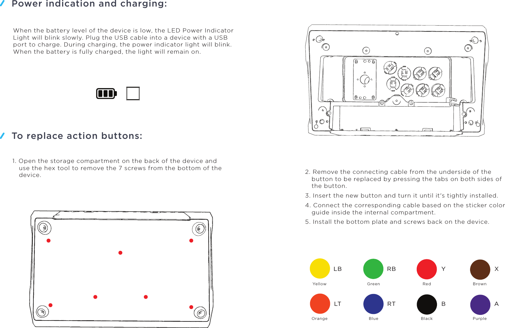 Power indication and charging:To replace action buttons:YellowLBLTRBRTYBXAOrangeGreenBlueRedBlackBrownPurpleWhen the battery level of the device is low, the LED Power Indicator Light will blink slowly. Plug the USB cable into a device with a USB port to charge. During charging, the power indicator light will blink. When the battery is fully charged, the light will remain on.1. Open the storage compartment on the back of the device and use the hex tool to remove the 7 screws from the bottom of the device. 2. Remove the connecting cable from the underside of the button to be replaced by pressing the tabs on both sides of the button.3. Insert the new button and turn it until it&apos;s tightly installed.4. Connect the corresponding cable based on the sticker color guide inside the internal compartment.5. Install the bottom plate and screws back on the device.