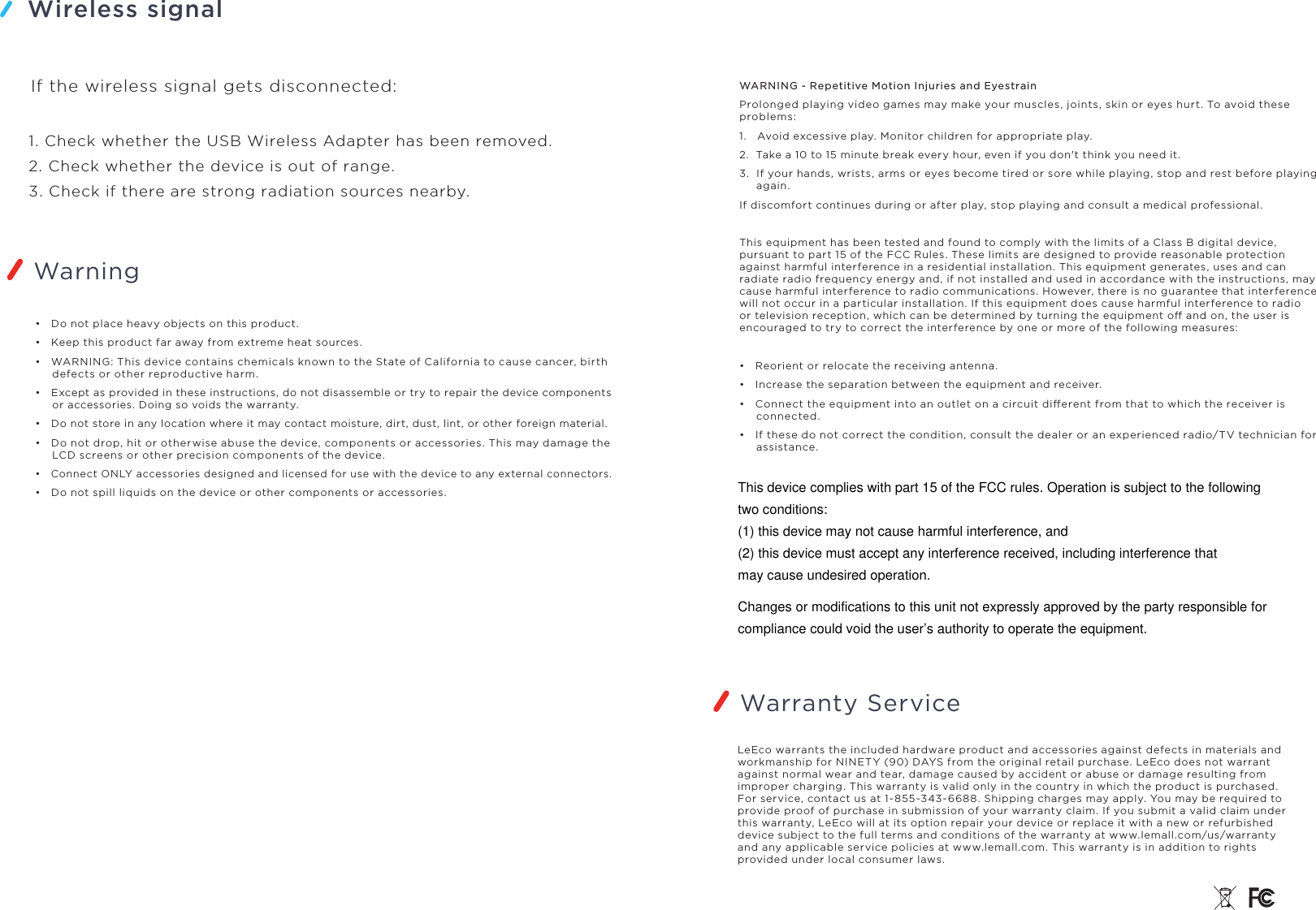 Wireless signalWarningIf the wireless signal gets disconnected:1. Check whether the USB Wireless Adapter has been removed.2. Check whether the device is out of range.3. Check if there are strong radiation sources nearby.•   Do not place heavy objects on this product.•   Keep this product far away from extreme heat sources.•   WARNING: This device contains chemicals known to the State of California to cause cancer, birth defects or other reproductive harm.•   Except as provided in these instructions, do not disassemble or try to repair the device components or accessories. Doing so voids the warranty.•   Do not store in any location where it may contact moisture, dirt, dust, lint, or other foreign material.•   Do not drop, hit or otherwise abuse the device, components or accessories. This may damage the LCD screens or other precision components of the device.•   Connect ONLY accessories designed and licensed for use with the device to any external connectors.•   Do not spill liquids on the device or other components or accessories.WARNING - Repetitive Motion Injuries and EyestrainProlonged playing video games may make your muscles, joints, skin or eyes hurt. To avoid these problems:1.   Avoid excessive play. Monitor children for appropriate play.2.  Take a 10 to 15 minute break every hour, even if you don&apos;t think you need it.3.  If your hands, wrists, arms or eyes become tired or sore while playing, stop and rest before playing again.If discomfort continues during or after play, stop playing and consult a medical professional. This equipment has been tested and found to comply with the limits of a Class B digital device, pursuant to part 15 of the FCC Rules. These limits are designed to provide reasonable protection against harmful interference in a residential installation. This equipment generates, uses and can radiate radio frequency energy and, if not installed and used in accordance with the instructions, may cause harmful interference to radio communications. However, there is no guarantee that interference will not occur in a particular installation. If this equipment does cause harmful interference to radio or television reception, which can be determined by turning the equipment o and on, the user is encouraged to try to correct the interference by one or more of the following measures:•   Reorient or relocate the receiving antenna.•   Increase the separation between the equipment and receiver.•   Connect the equipment into an outlet on a circuit dierent from that to which the receiver is connected.•   If these do not correct the condition, consult the dealer or an experienced radio/TV technician for assistance.LeEco warrants the included hardware product and accessories against defects in materials and workmanship for NINETY (90) DAYS from the original retail purchase. LeEco does not warrant against normal wear and tear, damage caused by accident or abuse or damage resulting from improper charging. This warranty is valid only in the country in which the product is purchased. For service, contact us at 1-855-343-6688. Shipping charges may apply. You may be required to provide proof of purchase in submission of your warranty claim. If you submit a valid claim under this warranty, LeEco will at its option repair your device or replace it with a new or refurbished device subject to the full terms and conditions of the warranty at www.lemall.com/us/warranty and any applicable service policies at www.lemall.com. This warranty is in addition to rights provided under local consumer laws.Warranty ServiceThis device complies with part 15 of the FCC rules. Operation is subject to the followingtwo conditions:(1) this device may not cause harmful interference, and(2) this device must accept any interference received, including interference thatmay cause undesired operation.Changes or modifications to this unit not expressly approved by the party responsible forcompliance could void the user’s authority to operate the equipment.