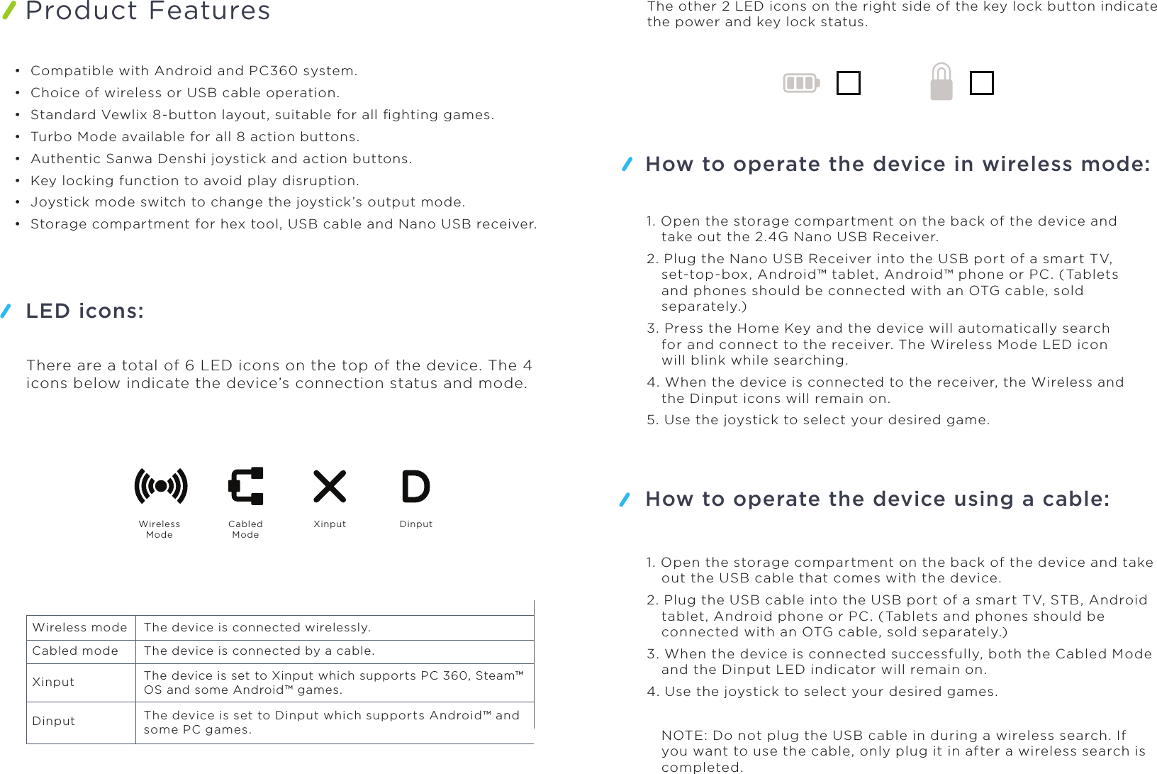 Product FeaturesHow to operate the device in wireless mode:LED icons:How to operate the device using a cable:WirelessModeCabledModeXinput Dinput•  Compatible with Android and PC360 system. •  Choice of wireless or USB cable operation.•  Standard Vewlix 8-button layout, suitable for all ﬁghting games.•  Turbo Mode available for all 8 action buttons.•  Authentic Sanwa Denshi joystick and action buttons.•  Key locking function to avoid play disruption.•  Joystick mode switch to change the joystick’s output mode.•  Storage compartment for hex tool, USB cable and Nano USB receiver.There are a total of 6 LED icons on the top of the device. The 4 icons below indicate the device’s connection status and mode.The other 2 LED icons on the right side of the key lock button indicate the power and key lock status.Wireless mode The device is connected wirelessly.Cabled mode The device is connected by a cable.XinputDinputThe device is set to Xinput which supports PC 360, Steam™OS and some Android™ games.The device is set to Dinput which supports Android™ and some PC games.1. Open the storage compartment on the back of the device and take out the 2.4G Nano USB Receiver.2. Plug the Nano USB Receiver into the USB port of a smart TV, set-top-box, Android™ tablet, Android™ phone or PC. (Tablets and phones should be connected with an OTG cable, sold separately.)3. Press the Home Key and the device will automatically search for and connect to the receiver. The Wireless Mode LED icon will blink while searching.4. When the device is connected to the receiver, the Wireless and the Dinput icons will remain on.5. Use the joystick to select your desired game.1. Open the storage compartment on the back of the device and take out the USB cable that comes with the device.2. Plug the USB cable into the USB port of a smart TV, STB, Android tablet, Android phone or PC. (Tablets and phones should be connected with an OTG cable, sold separately.)3. When the device is connected successfully, both the Cabled Mode and the Dinput LED indicator will remain on.4. Use the joystick to select your desired games.NOTE: Do not plug the USB cable in during a wireless search. If you want to use the cable, only plug it in after a wireless search is completed.