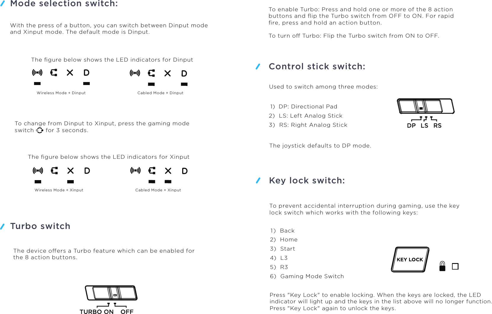 Mode selection switch:Turbo switchControl stick switch:Used to switch among three modes:Key lock switch:With the press of a button, you can switch between Dinput mode and Xinput mode. The default mode is Dinput.The ﬁgure below shows the LED indicators for DinputWireless Mode + Dinput Cabled Mode + DinputWireless Mode + Xinput Cabled Mode + XinputTo change from Dinput to Xinput, press the gaming mode switch      for 3 seconds.The ﬁgure below shows the LED indicators for XinputThe device oers a Turbo feature which can be enabled for the 8 action buttons.To enable Turbo: Press and hold one or more of the 8 action buttons and ﬂip the Turbo switch from OFF to ON. For rapid ﬁre, press and hold an action button.To turn o Turbo: Flip the Turbo switch from ON to OFF. 1)  DP: Directional Pad2)  LS: Left Analog Stick3)  RS: Right Analog StickThe joystick defaults to DP mode. 1 )  Back2)  Home3)  Start4)  L35)  R36)  Gaming Mode SwitchTo prevent accidental interruption during gaming, use the key lock switch which works with the following keys:Press &quot;Key Lock&quot; to enable locking. When the keys are locked, the LED indicator will light up and the keys in the list above will no longer function. Press &quot;Key Lock&quot; again to unlock the keys. 