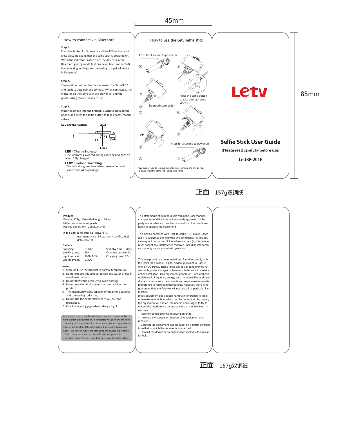 How to connect via BluetoothProductWeight: 173g    Extended length: 66cm    Materials: aluminum, plascPacking dimensions: 213x61x41mmBaeryCapacity:   65mAh      Standby me: 3 daysWorking me:   30H      Charging voltage: 5VInput current:   300MA-2A      Charging me: 1.5HCharge cycles:   ≥ 300In the Box: selﬁe sck x1   lanyard x1   user manual x1   3R warranty cerﬁcate x1   data cable x1 85mm45mmKind noce: If the Letv selﬁe sck is not connected to a phone 10 minutes aer it is powered on, the indicator will go oﬀ and the selﬁe sck will go into the hibernaon mode. In the photo-taking mode, the indicator will go oﬀ and the selﬁe sck will go into the hibernaon mode if idle for 24 hours. If the connected phone goes out of range (10m in tesng environment), the selﬁe sck will go into the hibernaon mode. You can wake it up by pressing the selﬁe buon.Step 1.Press the buon for 3 seconds and the LED indicator will glow blue, indicang that the selﬁe sck is powered on. When the indicator ﬂashes blue, the device is in the Bluetooth pairing mode (if it has never been connected) Reconnecng mode (auto connecng to a paired device in 5 seconds)Step 2.Turn on Bluetooth on the phone, search for “letv-ZPG”, and tap it to auto pair and connect. When connected, the indicator on the selﬁe sck will glow blue, and the photo-taking mode is ready to useStep 3.Place the phone into the bracket, launch Camera on the phone, and press the selﬁe buon to take photos/record videosNotes1.  Store and use the product in normal temperature. 2.  Do not expose this product to rain and water or use in a wet environment.3.  Do not throw the product to avoid damage.4.  Do not use chemical solvents to coat or wipe the product.5.  The maximum weight capacity of the phone bracket and connecng rod is 1kg.6.  Do not use the selﬁe sck where you are not prohibited.7.  Check it in as luggage when taking a ﬂight.How to use the Letv selﬁe sckBluetooth connecon*Press for 3 second to power onPress for 3 second to power oﬀ456Press the selﬁe buon to take photos/record videosWe suggest you to remove the phone case when using this device. Do not  twist the selﬁe sck using extra force.(The indicator glows red during charging and goes oﬀ when fully charged)(The indicator glows blue when powered on and ﬂashes blue when pairing)LeUBP-201EThe statements should be displayed in the user manual:changes or modifications not expressly approved by the party responsible for compliance could void the user’s aut-hority to operate the equipment. This device complies with Part 15 of the FCC Rules. Oper-ation is subject to the following two conditions: (1) this dev-ice may not cause harmful interference, and (2) this device must accept any interference received, including interferen-ce that may cause undesired operation.  This equipment has been tested and found to comply with the limits for a Class B digital device, pursuant to Part 15 of the FCC Rules. These limits are designed to provide re-asonable protection against harmful interference in a resid-ential installation. This equipment generates, uses and can radiate radio frequency energy and, if not installed and use-d in accordance with the instructions, may cause harmful i-nterference to radio communications. However, there is no guarantee that interference will not occur in a particular ins-tallation.If this equipment does cause harmful interference to radio or television reception, which can be determined by turning the equipment off and on, the user is encouraged to try to correct the interference by one or more of the following m-easures:-- Reorient or relocate the receiving antenna.-- Increase the separation between the equipment and receiver.-- Connect the equipment into an outlet on a circuit different from that to which the receiver is connected.-- Consult the dealer or an experienced radio/TV technician for help.