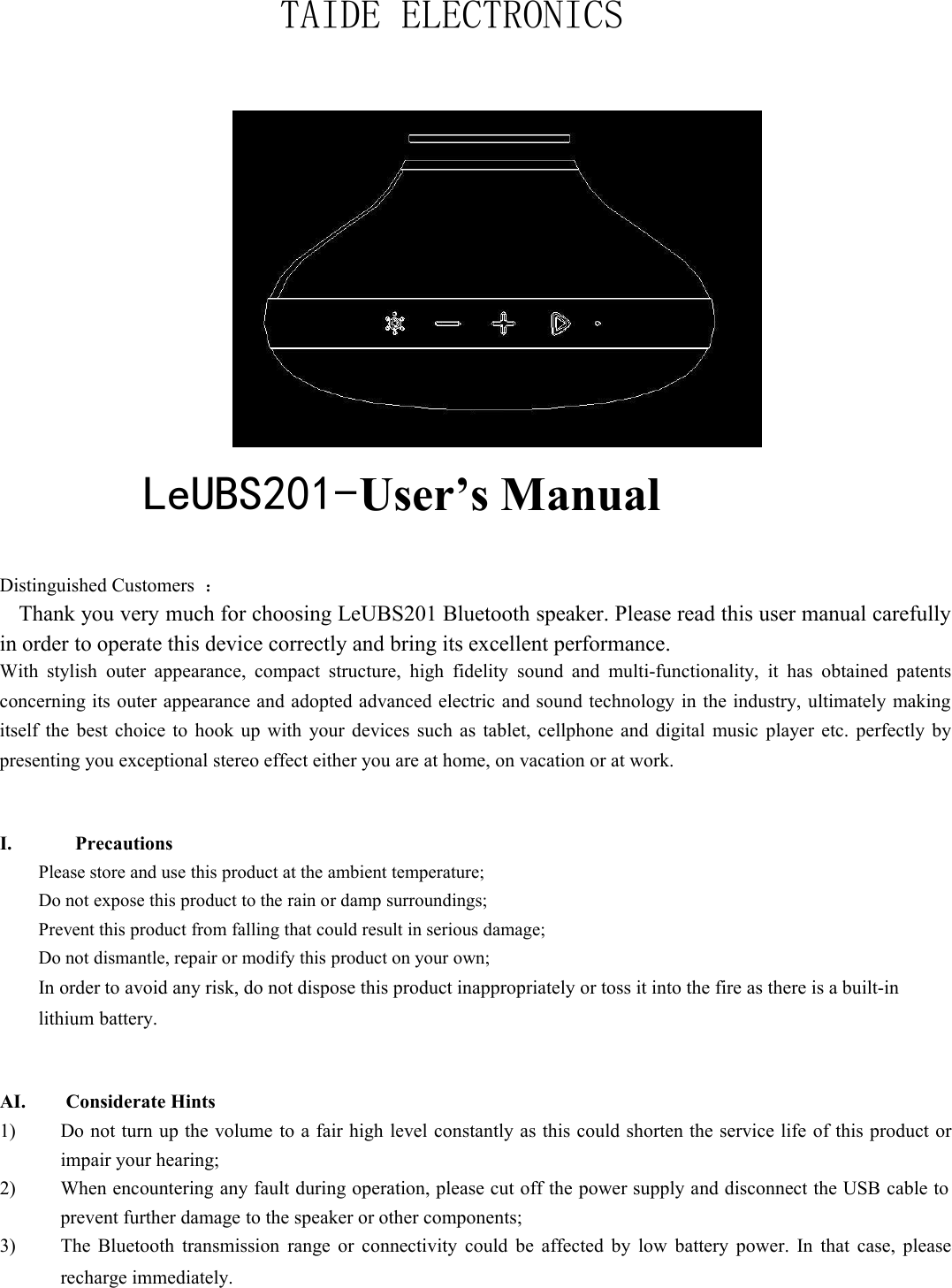 TAIDE ELECTRONICSLeUBS201-User’s ManualDistinguished Customers ：Thank you very much for choosing LeUBS201 Bluetooth speaker. Please read this user manual carefullyin order to operate this device correctly and bring its excellent performance.With stylish outer appearance, compact structure, high fidelity sound and multi-functionality, it has obtained patentsconcerning its outer appearance and adopted advanced electric and sound technology in the industry, ultimately makingitself the best choice to hook up with your devices such as tablet, cellphone and digital music player etc. perfectly bypresenting you exceptional stereo effect either you are at home, on vacation or at work.I. PrecautionsPlease store and use this product at the ambient temperature;Do not expose this product to the rain or damp surroundings;Prevent this product from falling that could result in serious damage;Do not dismantle, repair or modify this product on your own;In order to avoid any risk, do not dispose this product inappropriately or toss it into the fire as there is a built-inlithium battery.AI. Considerate Hints1) Do not turn up the volume to a fair high level constantly as this could shorten the service life of this product orimpair your hearing;2) When encountering any fault during operation, please cut off the power supply and disconnect the USB cable toprevent further damage to the speaker or other components;3) The Bluetooth transmission range or connectivity could be affected by low battery power. In that case, pleaserecharge immediately.