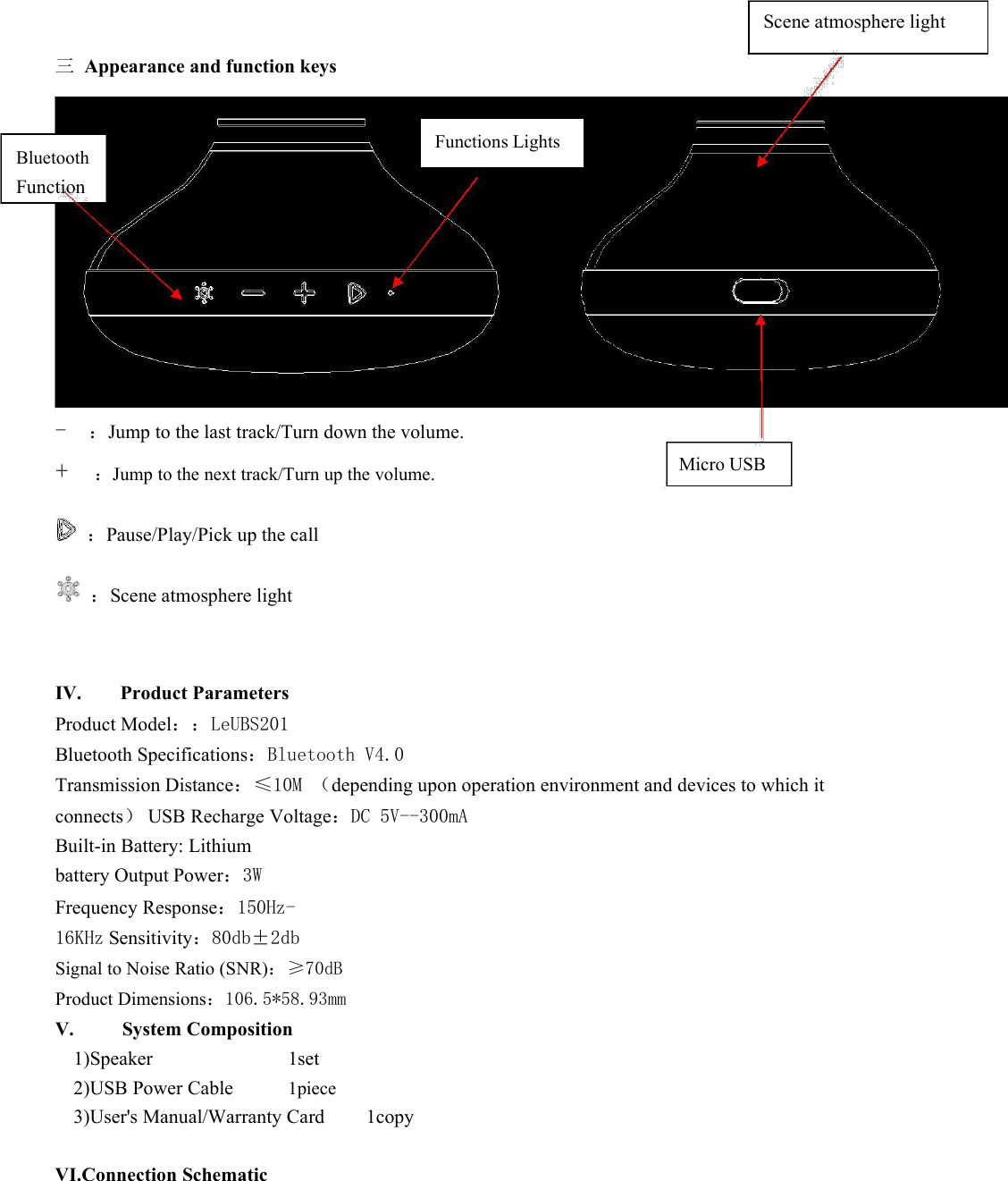 Scene atmosphere light三 Appearance and function keysBluetoothFunctionFunctions Lights-：Jump to the last track/Turn down the volume.+：Jump to the next track/Turn up the volume. Micro USB：Pause/Play/Pick up the call：Scene atmosphere lightIV. Product ParametersProduct Model：：LeUBS201Bluetooth Specifications：Bluetooth V4.0Transmission Distance：≤10M （depending upon operation environment and devices to which itconnects）USB Recharge Voltage：DC 5V--300mABuilt-in Battery: Lithiumbattery Output Power：3WFrequency Response：150Hz-16KHz Sensitivity：80db±2dbSignal to Noise Ratio (SNR)：≥70dBProduct Dimensions：106.5*58.93mmV. System Composition1)Speaker 1set2)USB Power Cable 1piece3)User&apos;s Manual/Warranty Card 1copyVI.Connection Schematic