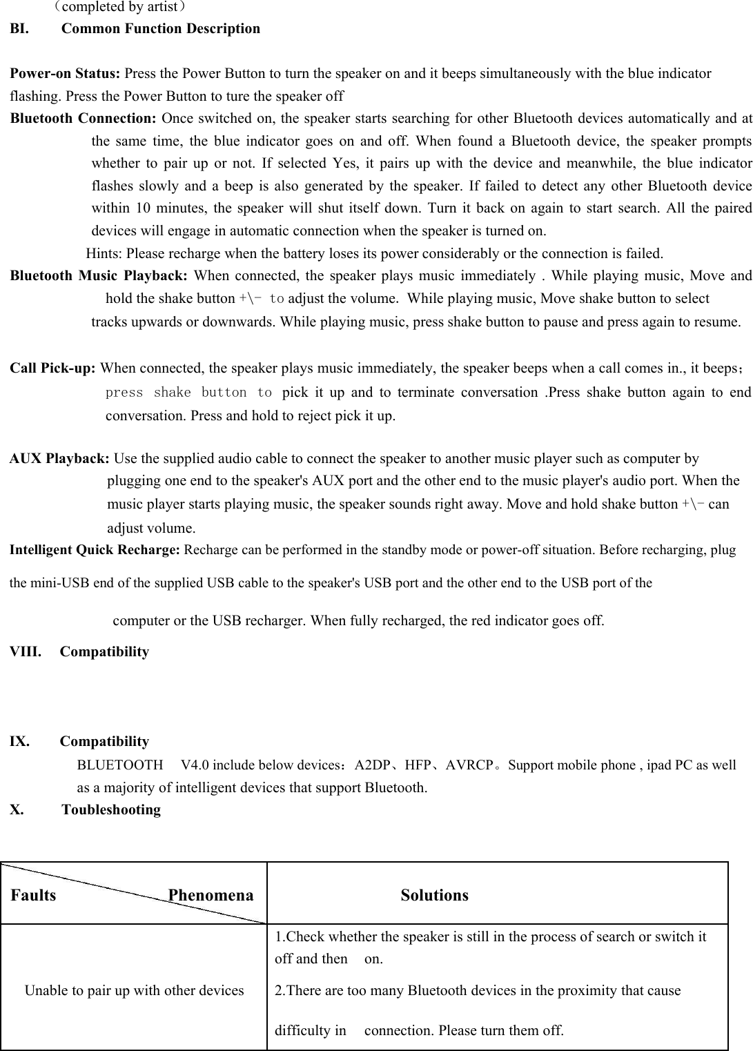 （completed by artist）BI. Common Function DescriptionPower-on Status: Press the Power Button to turn the speaker on and it beeps simultaneously with the blue indicatorflashing. Press the Power Button to ture the speaker offBluetooth Connection: Once switched on, the speaker starts searching for other Bluetooth devices automatically and atthe same time, the blue indicator goes on and off. When found a Bluetooth device, the speaker promptswhether to pair up or not. If selected Yes, it pairs up with the device and meanwhile, the blue indicatorflashes slowly and a beep is also generated by the speaker. If failed to detect any other Bluetooth devicewithin 10 minutes, the speaker will shut itself down. Turn it back on again to start search. All the paireddevices will engage in automatic connection when the speaker is turned on.Hints: Please recharge when the battery loses its power considerably or the connection is failed.Bluetooth Music Playback: When connected, the speaker plays music immediately . While playing music, Move andhold the shake button +\- to adjust the volume.While playing music, Move shake button to selecttracks upwards or downwards. While playing music, press shake button to pause and press again to resume.Call Pick-up: When connected, the speaker plays music immediately, the speaker beeps when a call comes in., it beeps；press shake button to pick it up and to terminate conversation .Press shake button again to endconversation. Press and hold to reject pick it up.AUX Playback: Use the supplied audio cable to connect the speaker to another music player such as computer byplugging one end to the speaker&apos;s AUX port and the other end to the music player&apos;s audio port. When themusic player starts playing music, the speaker sounds right away. Move and hold shake button +\- canadjust volume.Intelligent Quick Recharge: Recharge can be performed in the standby mode or power-off situation. Before recharging, plugthe mini-USB end of the supplied USB cable to the speaker&apos;s USB port and the other end to the USB port of thecomputer or the USB recharger. When fully recharged, the red indicator goes off.VIII. CompatibilityIX. CompatibilityBLUETOOTH V4.0 include below devices：A2DP、HFP、AVRCP。Support mobile phone , ipad PC as wellas a majority of intelligent devices that support Bluetooth.X. ToubleshootingFaultsPhenomenaSolutions1.Check whether the speaker is still in the process of search or switch itoff and thenon.Unable to pair up with other devices2.There are too many Bluetooth devices in the proximity that causedifficulty inconnection. Please turn them off.