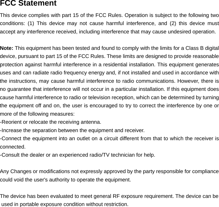  FCC Statement This device complies with part 15 of the FCC Rules. Operation is subject to the following two conditions: (1) This device may not cause harmful interference, and (2) this device must accept any interference received, including interference that may cause undesired operation.  Note: This equipment has been tested and found to comply with the limits for a Class B digital device, pursuant to part 15 of the FCC Rules. These limits are designed to provide reasonable protection against harmful interference in a residential installation. This equipment generates uses and can radiate radio frequency energy and, if not installed and used in accordance with the instructions, may cause harmful interference to radio communications. However, there is no guarantee that interference will not occur in a particular installation. If this equipment does cause harmful interference to radio or television reception, which can be determined by turning the equipment off and on, the user is encouraged to try to correct the interference by one or more of the following measures: -Reorient or relocate the receiving antenna. -Increase the separation between the equipment and receiver. -Connect the equipment into an outlet on a circuit different from that to which the receiver is connected. -Consult the dealer or an experienced radio/TV technician for help.  Any Changes or modifications not expressly approved by the party responsible for compliance could void the user&apos;s authority to operate the equipment.  The device has been evaluated to meet general RF exposure requirement. The device can be used in portable exposure condition without restriction.   