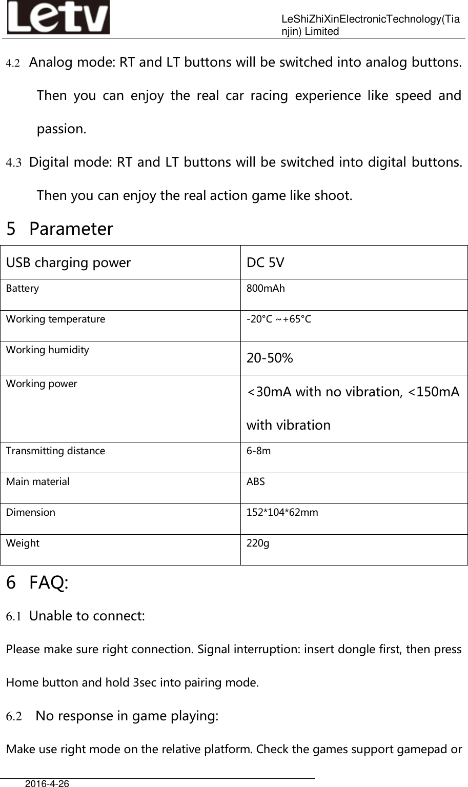    LeShiZhiXinElectronicTechnology(Tianjin) Limited  2016-4-26     4.2 Analog mode: RT and LT buttons will be switched into analog buttons. Then  you  can  enjoy  the  real  car  racing  experience  like  speed  and passion. 4.3 Digital mode: RT and LT buttons will be switched into digital buttons. Then you can enjoy the real action game like shoot. 5 Parameter   USB charging power DC 5V Battery 800mAh Working temperature -20°C ~+65°C Working humidity 20-50% Working power &lt;30mA with no vibration, &lt;150mA with vibration Transmitting distance 6-8m Main material ABS Dimension 152*104*62mm Weight 220g 6 FAQ: 6.1 Unable to connect:   Please make sure right connection. Signal interruption: insert dongle first, then press Home button and hold 3sec into pairing mode. 6.2   No response in game playing: Make use right mode on the relative platform. Check the games support gamepad or 