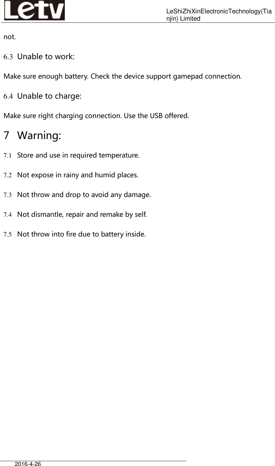    LeShiZhiXinElectronicTechnology(Tianjin) Limited  2016-4-26     not. 6.3 Unable to work: Make sure enough battery. Check the device support gamepad connection. 6.4 Unable to charge: Make sure right charging connection. Use the USB offered. 7 Warning: 7.1 Store and use in required temperature. 7.2 Not expose in rainy and humid places. 7.3 Not throw and drop to avoid any damage. 7.4 Not dismantle, repair and remake by self. 7.5 Not throw into fire due to battery inside.       