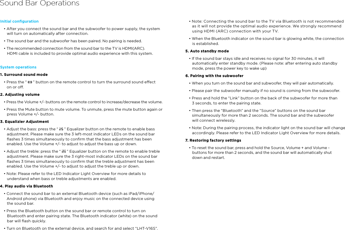 Sound Bar OperationsInitial conﬁguration • After you connect the sound bar and the subwoofer to power supply, the system will turn on automatically after connection.• The sound bar and the subwoofer has been paired. No pairing is needed.• The recommended connection from the sound bar to the TV is HDMI(ARC).  HDMI cable is included to provide optimal audio experience with this system.System operations1. Surround sound mode• Press the “   ” button on the remote control to turn the surround sound eect  on or o.2. Adjusting volume• Press the Volume +/- buttons on the remote control to increase/decrease the volume. • Press the Mute button to mute volume. To unmute, press the mute button again or press Volume +/- button.3. Equalizier Adjustment• Adjust the bass: press the “   ” Equalizer button on the remote to enable bass adjustment. Please make sure the 3 left-most indicator LEDs on the sound bar ﬂashes 3 times simultaneously to conﬁrm that the bass adjustment has been enabled. Use the Volume +/- to adjust to adjust the bass up or down.• Adjust the treble: press the “   ” Equalizer button on the remote to enable treble adjustment. Please make sure the 3 right-most indicator LEDs on the sound bar ﬂashes 3 times simultaneously to conﬁrm that the treble adjustment has been enabled. Use the Volume +/- to adjust to adjust the treble up or down.• Note: Please refer to the LED Indicator Light Overview for more details to understand when bass or treble adjustments are enabled.4. Play audio via Bluetooth• Connect the sound bar to an external Bluetooth device (such as iPad/iPhone/Android phone) via Bluetooth and enjoy music on the connected device using  the sound bar.• Press the Bluetooth button on the sound bar or remote control to turn on Bluetooth and enter pairing state. The Bluetooth indicator (white) on the sound bar will ﬂash quickly.• Turn on Bluetooth on the external device, and search for and select “LHT-V16S”.• Note: Connecting the sound bar to the TV via Bluetooth is not recommended as it will not provide the optimal audio experience. We strongly recommend using HDMI (ARC) connection with your TV.• When the Bluetooth indicator on the sound bar is glowing white, the connection is established.5. Auto standby mode • If the sound bar stays idle and receives no signal for 30 minutes, it will automatically enter standby mode. (Please note: after entering auto standby mode, press the power key to wake up)6. Pairing with the subwoofer • When you turn on the sound bar and subwoofer, they will pair automatically.• Please pair the subwoofer manually if no sound is coming from the subwoofer.• Press and hold the “Link” button on the back of the subwoofer for more than  3 seconds, to enter the pairing state. • Then press the “Bluetooth” and the “Source” buttons on the sound bar simultaneously for more than 2 seconds. The sound bar and the subwoofer  will connect wirelessly.• Note: During the pairing process, the indicator light on the sound bar will change accordingly. Please refer to the LED Indicator Light Overview for more details.7. Restoring factory settings• To reset the sound bar, press and hold the Source, Volume + and Volume -  buttons for more than 2 seconds, and the sound bar will automatically shut  down and restart.