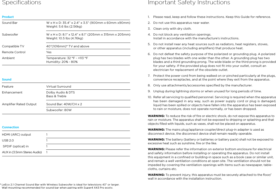 SpeciﬁcationsProductSoundConnectionSound BarSubwooferCompatible TVRemote ControlAmbientFeature Enhancement Ampliﬁer Rated OutputHDMI (ARC) output USB 2.0  SPDIF (optical) in AUX in (3.5mm Stereo Audio)W x H x D: 35.4” x 2.4” x 3.5” (900mm x 60mm x90mm)Weight: 5.6 lbs (2.56kg)W x H x D: 8.1” x 12.4” x 8.1” (205mm x 315mm x 205mm)Weight: 10.5 lbs (4.76kg)40”(1016mm)* TV and aboveYesTemperature: 32 °F - +113 °FHumidity: 20% - 80%Virtual SurroundDolby Audio &amp; DTSBass &amp; TrebleSound Bar: 40W/CH x 2Subwoofer: 80W1111Important Safety Instructions1.  Please read, keep and follow these instructions. Keep this Guide for reference.2.  Do not use this apparatus near water.3.  Clean only with dry cloth.4.  Do not block any ventilation openings.  Install in accordance with the manufacture’s instructions.5.  Do not install near any heat sources such as radiators, heat registers, stoves,  or other apparatus (including ampliﬁers) that produce heat.6.  Do not defeat the safety purpose of the polarized or grounding plug. A polarized plug has two blades with one wider than the other. A grounding plug has two blades and a third grounding prong. The wide blade or the third prong is provided for your safety. If the provided plug does not ﬁt into your outlet, consult an electrician for replacement of the obsolete outlet.7.  Protect the power cord from being walked on or pinched particularly at the plugs, convenience receptacles, and at the point where they exit from the apparatus.8.  Only use attachments/accessories speciﬁed by the manufacturer.9.  Unplug during lightning storms or when unused for long periods of time.10.  Refer all servicing to qualiﬁed personnel. Servicing is required when the apparatus has been damaged  in any way, such  as power  supply cord  or plug  is damaged, liquid has been spilled or objects have fallen into the apparatus has been exposed to rain or moisture, does not operate normally, or has been dropped.WARNING: To reduce the risk of ﬁre or electric shock, do not expose this apparatus to rain or moisture. The apparatus shall not be exposed to dripping or splashing and that objects ﬁlled with liquids, such as vases, shall not be placed on apparatus.WARNING: The mains plug/appliance coupler/direct plug-in adapter is used as disconnect device, the disconnect device shall remain readily operable.WARNING: The battery (battery or batteries or battery pack) shall not be exposed to excessive heat such as sunshine, ﬁre or the like.WARNING: Please refer the information on exterior bottom enclosure for electrical and safety information before installing or operating the apparatus. Do not install this equipment in a conﬁned or building-in space such as a book case or similar unit, and remain a well ventilation conditions at open site. The ventilation should not be impeded by covering the ventilation openings with items such as newspaper, table-cloths, curtains etc.WARNING: To prevent injury, this apparatus must be securely attached to the ﬂoor/wall in accordance with the installation instruction.* LeEco 2.1 Channel Sound Bar with Wireless Subwoofer is ideal for televisions 43” or larger.  Wall mounting recommended for sound bar when pairing with Super4 X43 Pro ecotv.