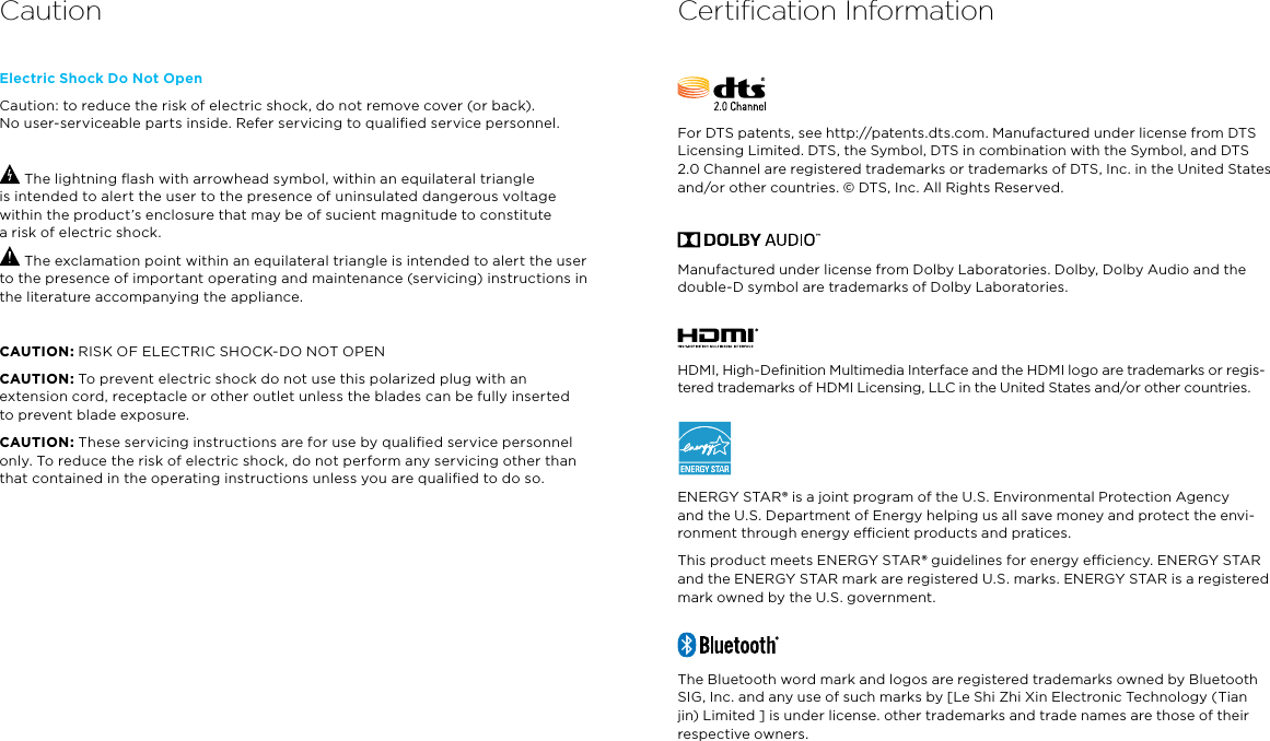 Electric Shock Do Not OpenCaution: to reduce the risk of electric shock, do not remove cover (or back).  No user-serviceable parts inside. Refer servicing to qualiﬁed service personnel. The lightning ﬂash with arrowhead symbol, within an equilateral triangle  is intended to alert the user to the presence of uninsulated dangerous voltage within the product’s enclosure that may be of sucient magnitude to constitute  a risk of electric shock. The exclamation point within an equilateral triangle is intended to alert the user to the presence of important operating and maintenance (servicing) instructions in the literature accompanying the appliance.CAUTION: RISK OF ELECTRIC SHOCK-DO NOT OPENCAUTION: To prevent electric shock do not use this polarized plug with an extension cord, receptacle or other outlet unless the blades can be fully inserted to prevent blade exposure.CAUTION: These servicing instructions are for use by qualiﬁed service personnel only. To reduce the risk of electric shock, do not perform any servicing other than that contained in the operating instructions unless you are qualiﬁed to do so.Certiﬁcation InformationFor DTS patents, see http://patents.dts.com. Manufactured under license from DTS Licensing Limited. DTS, the Symbol, DTS in combination with the Symbol, and DTS 2.0 Channel are registered trademarks or trademarks of DTS, Inc. in the United States and/or other countries. © DTS, Inc. All Rights Reserved.Manufactured under license from Dolby Laboratories. Dolby, Dolby Audio and the double-D symbol are trademarks of Dolby Laboratories.HDMI, High-Deﬁnition Multimedia Interface and the HDMI logo are trademarks or regis-tered trademarks of HDMI Licensing, LLC in the United States and/or other countries.ENERGY STAR® is a joint program of the U.S. Environmental Protection Agency  and the U.S. Department of Energy helping us all save money and protect the envi-ronment through energy ecient products and pratices.This product meets ENERGY STAR® guidelines for energy eciency. ENERGY STAR and the ENERGY STAR mark are registered U.S. marks. ENERGY STAR is a registered mark owned by the U.S. government.The Bluetooth word mark and logos are registered trademarks owned by Bluetooth SIG, Inc. and any use of such marks by [Le Shi Zhi Xin Electronic Technology (Tian jin) Limited ] is under license. other trademarks and trade names are those of their respective owners.Caution