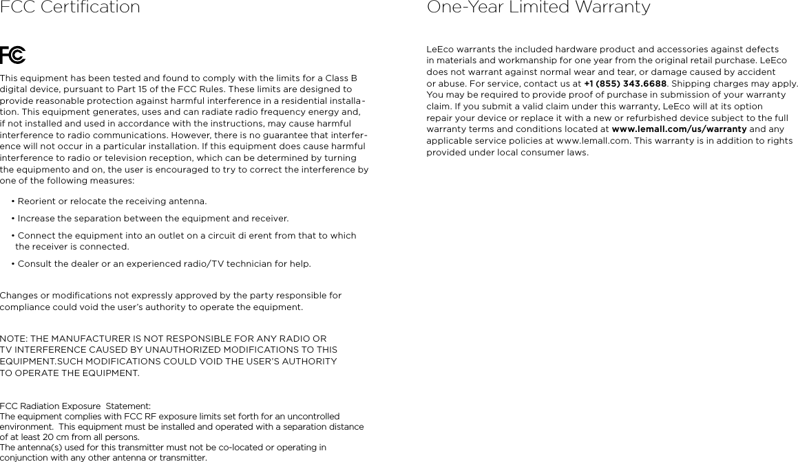 FCC CertiﬁcationThis equipment has been tested and found to comply with the limits for a Class B digital device, pursuant to Part 15 of the FCC Rules. These limits are designed to provide reasonable protection against harmful interference in a residential installa -tion. This equipment generates, uses and can radiate radio frequency energy and, if not installed and used in accordance with the instructions, may cause harmful interference to radio communications. However, there is no guarantee that interfer-ence will not occur in a particular installation. If this equipment does cause harmful interference to radio or television reception, which can be determined by turning  the equipmento and on, the user is encouraged to try to correct the interference by one of the following measures:• Reorient or relocate the receiving antenna.• Increase the separation between the equipment and receiver.• Connect the equipment into an outlet on a circuit di erent from that to which  the receiver is connected.• Consult the dealer or an experienced radio/TV technician for help.Changes or modiﬁcations not expressly approved by the party responsible for compliance could void the user’s authority to operate the equipment.NOTE: THE MANUFACTURER IS NOT RESPONSIBLE FOR ANY RADIO OR TV INTERFERENCE CAUSED BY UNAUTHORIZED MODIFICATIONS TO THIS EQUIPMENT.SUCH MODIFICATIONS COULD VOID THE USER’S AUTHORITY  TO OPERATE THE EQUIPMENT. FCC Radiation Exposure  Statement: The equipment complies with FCC RF exposure limits set forth for an uncontrolled environment.  This equipment must be installed and operated with a separation distance of at least 20 cm from all persons. The antenna(s) used for this transmitter must not be co-located or operating in conjunction with any other antenna or transmitter. LeEco warrants the included hardware product and accessories against defects  in materials and workmanship for one year from the original retail purchase. LeEco does not warrant against normal wear and tear, or damage caused by accident  or abuse. For service, contact us at +1 (855) 343.6688. Shipping charges may apply. You may be required to provide proof of purchase in submission of your warranty claim. If you submit a valid claim under this warranty, LeEco will at its option repair your device or replace it with a new or refurbished device subject to the full warranty terms and conditions located at www.lemall.com/us/warranty and any applicable service policies at www.lemall.com. This warranty is in addition to rights provided under local consumer laws.One-Year Limited Warranty