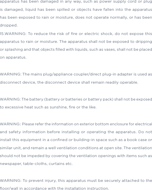 1.Read these instructions. 2.Keep these instructions. 3.Heed all warnings. 4.Follow all instructions. 5.Do not use this apparatus near water6.Clean only with dry cloth.7.Do not block any ventilation openings. Install in accordance with the manufacture’s instructions.8.Do not install near any heat sources such as radiators, heat registers, stoves, or other apparatus (including ampliﬁers) that produce heat.9.Do not defeat the safety purpose of the polarized or grounding plug. A polarized plug has two blades with one wider than the other. A grounding plug has two blades and a third grounding prong. The wide blade or the third prong is provided for your safety. If the provided plug does not ﬁt into your outlet, consult an electrician for replacement of the obsolete outlet.10.Protect the power cord from being walked on or pinched particularly at the plugs, convenience receptacles, and at the point where they exit from the apparatus.11.Only use attachments/accessories speciﬁed by the manufacturer.12.Use only with the cart, stand, tripod, bracket, or table speciﬁed by the manufacturer, or sold with the apparatus. When a cart or rack is used, use caution when moving the cart/apparatus combination to avoid injury from tip-over.13.Unplug the apparatus during lightning storms or when unused for long periods of time.14.Refer all servicing to qualiﬁed personnel. Servicing is required when the apparatus has been damaged in any way, such as power supply cord or plug is damaged, liquid has been spilled or objects have fallen into the apparatus has been exposed to rain or moisture, does not operate normally, or has been dropped.15.WARNING: To reduce the risk of ﬁre or electric shock, do not expose this apparatus to rain or moisture. The apparatus shall not be exposed to dripping or splashing and that objects ﬁlled with liquids, such as vases, shall not be placed on apparatus.WARNING: The mains plug/appliance coupler/direct plug-in adapter is used as disconnect device, the disconnect device shall remain readily operable.WARNING: The battery (battery or batteries or battery pack) shall not be exposed to excessive heat such as sunshine, ﬁre or the like.WARNING：Please refer the information on exterior bottom enclosure for electrical and safety information before installing or operating the apparatus. Do not install this equipment in a conﬁned or building-in space such as a book case or similar unit, and remain a well ventilation conditions at open site. The ventilation should not be impeded by covering the ventilation openings with items such as newspaper, table-cloths, curtains etc.WARNING: To prevent injury, this apparatus must be securely attached to the ﬂoor/wall in accordance with the installation instruction.