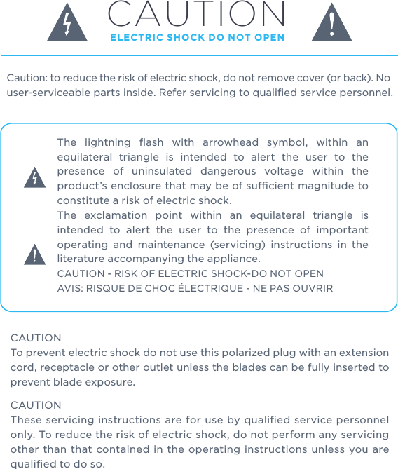 Caution: to reduce the risk of electric shock, do not remove cover (or back). No user-serviceable parts inside. Refer servicing to qualiﬁed service personnel.  CAUTION ELECTRIC SHOCK DO NOT OPENThe lightning ﬂash with arrowhead symbol, within an equilateral triangle is intended to alert the user to the presence of uninsulated dangerous voltage within the product’s enclosure that may be of sucient magnitude to constitute a risk of electric shock.The exclamation point within an equilateral triangle is intended to alert the user to the presence of important operating and maintenance (servicing) instructions in the literature accompanying the appliance.CAUTION - RISK OF ELECTRIC SHOCK-DO NOT OPENAVIS: RISQUE DE CHOC ÉLECTRIQUE - NE PAS OUVRIRCAUTIONTo prevent electric shock do not use this polarized plug with an extension cord, receptacle or other outlet unless the blades can be fully inserted to prevent blade exposure. CAUTIONThese servicing instructions are for use by qualiﬁed service personnel only. To reduce the risk of electric shock, do not perform any servicing other than that contained in the operating instructions unless you are qualiﬁed to do so.