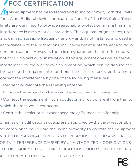 FCC CERTIFICATIONChanges or modiﬁcations not expressly approved by the party responsible for compliance could void the user&apos;s authority to operate the equipmentNOTE:THE MANUFACTURER IS NOT RESPONSIBLE FOR ANY RADIO OR TV INTERFERENCE CAUSED BY UNAUTHORIZED MODIFICATIONS TO THIS EQUIPMENT.SUCH MODIFICATIONS COULD VOID THE USER’S AUTHORITY TO OPERATE THE EQUIPMENT.      This equipment has been tested and found to comply with the limits for a Class B digital device, pursuant to Part 15 of the FCC Rules. These limits are designed to provide reasonable protection against  harmful interference in a residential installation. This equipment generates, uses and can radiate radio frequency energy and, if not installed and used in accordance with the instructions, may cause harmful interference to radio communications. However, there is no guarantee that interference will not occur in a particular installation. If this equipment does cause harmful interference to radio or television reception, which can be determined by turning the  equipmento  and on, the  user  is encouraged to  try to correct the interference by one of the following measures:• Reorient or relocate the receiving antenna.• Increase the separation between the equipment and receiver.• Connect the equipment into an outlet on a circuit di erent from that to which the receiver is connected.• Consult the dealer or an experienced radio/TV technician for help.