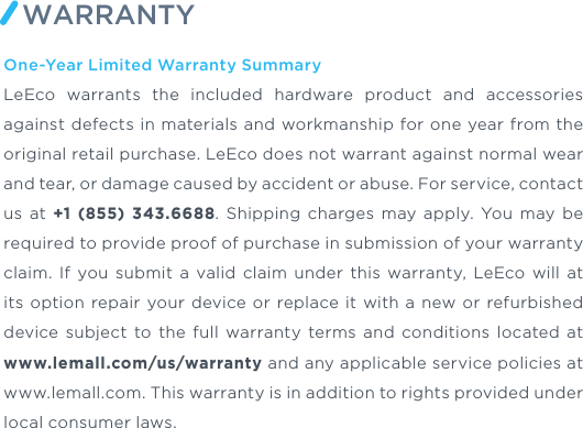 One-Year Limited Warranty SummaryLeEco warrants the included hardware product and accessories against defects in materials and workmanship for one year from the original retail purchase. LeEco does not warrant against normal wear and tear, or damage caused by accident or abuse. For service, contact us at +1 (855) 343.6688. Shipping charges may apply. You may be required to provide proof of purchase in submission of your warranty claim. If you submit a valid claim under this warranty, LeEco will at its option repair your device or replace it with a new or refurbished device subject to the full warranty terms and conditions located at www.lemall.com/us/warranty and any applicable service policies at www.lemall.com. This warranty is in addition to rights provided under local consumer laws.WARRANTY