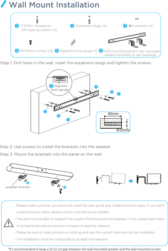 Please make sure that you have fully read the user guide and understood the steps. If you don&apos;t understand any steps, please contact a professional installer. The wall must be able to support the weight of the brackets and speaker. If not, please take steps to enhance the wall structure to increase its bearing capacity. Please be sure to wear protective clothing and use the correct tools during the installation. The installation must be conducted by at least two persons. Step 1. Drill holes in the wall, insert the expansion plugs and tighten the screws.Step 2. Use screws to install the brackets into the speaker.Step 3. Mount the brackets into the panel on the wall.····*It&apos;s recommended to keep a 10-15 cm gap between the wall-mounted speaker and the wall-mounted screen. Wall Mount Installation60mmΦ10mmΦ6 washers (4) ST6*60  hexagonal self-tapping screws (4) M4*10mm screws (4)Expansion plugs (4)Magnetic level gauge (1) Wall-mounting panel (1 per package)/speaker brackets (2 per package)speaker bracket   Magnetic level gauge