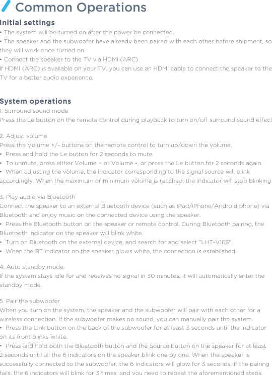 Common OperationsInitial settings • The system will be turned on after the power be connected.• The speaker and the subwoofer have already been paired with each other before shipment, sothey will work once turned on. • Connect the speaker to the TV via HDMI (ARC) If HDMI (ARC) is available on your TV, you can use an HDMI cable to connect the speaker to theTV for a better audio experience. System operations1. Surround sound modePress the Le button on the remote control during playback to turn on/off surround sound effects.2. Adjust volumePress the Volume +/- buttons on the remote control to turn up/down the volume. •  Press and hold the Le button for 2 seconds to mute. •  To unmute, press either Volume + or Volume -, or press the Le button for 2 seconds again. •  When adjusting the volume, the indicator corresponding to the signal source will blink accordingly. When the maximum or minimum volume is reached, the indicator will stop blinking.3. Play audio via BluetoothConnect the speaker to an external Bluetooth device (such as iPad/iPhone/Android phone) via Bluetooth and enjoy music on the connected device using the speaker.•  Press the Bluetooth button on the speaker or remote control. During Bluetooth pairing, the Bluetooth indicator on the speaker will blink white. •  Turn on Bluetooth on the external device, and search for and select &quot;LHT-V16S&quot;. •  When the BT indicator on the speaker glows white, the connection is established.4. Auto standby mode If the system stays idle for and receives no signal in 30 minutes, it will automatically enter thestandby mode.5. Pair the subwoofer When you turn on the system, the speaker and the subwoofer will pair with each other for a wireless connection. If the subwoofer makes no sound, you can manually pair the system. •  Press the Link button on the back of the subwoofer for at least 3 seconds until the indicator on its front blinks white. •  Press and hold both the Bluetooth button and the Source button on the speaker for at least2 seconds until all the 6 indicators on the speaker blink one by one. When the speaker is successfully connected to the subwoofer, the 6 indicators will glow for 3 seconds. If the pairingfails, the 6 indicators will blink for 3 times, and you need to repeat the aforementioned steps.  