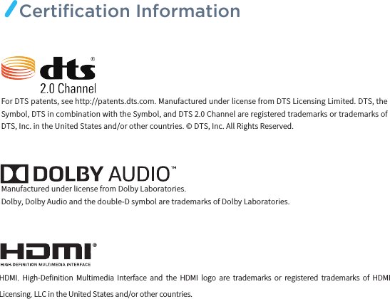 HDMI,  High-Deﬁnition  Multimedia  Interface  and  the  HDMI  logo  are  trademarks  or  registered  trademarks  of  HDMI Licensing, LLC in the United States and/or other countries.For DTS patents, see http://patents.dts.com. Manufactured under license from DTS Licensing Limited. DTS, the Symbol, DTS in combination with the Symbol, and DTS 2.0 Channel are registered trademarks or trademarks of DTS, Inc. in the United States and/or other countries. © DTS, Inc. All Rights Reserved.Manufactured under license from Dolby Laboratories.Dolby, Dolby Audio and the double-D symbol are trademarks of Dolby Laboratories.Certiﬁcation Information