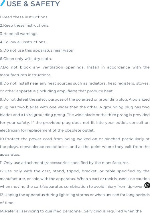 USE &amp; SAFETY1.Read these instructions. 2.Keep these instructions. 3.Heed all warnings. 4.Follow all instructions. 5.Do not use this apparatus near water6.Clean only with dry cloth.7.Do not block any ventilation openings. Install in accordance with the manufacture’s instructions.8.Do not install near any heat sources such as radiators, heat registers, stoves, or other apparatus (including ampliﬁers) that produce heat.9.Do not defeat the safety purpose of the polarized or grounding plug. A polarized plug has two blades with one wider than the other. A grounding plug has two blades and a third grounding prong. The wide blade or the third prong is provided for your safety. If the provided plug does not ﬁt into your outlet, consult an electrician for replacement of the obsolete outlet.10.Protect the power cord from being walked on or pinched particularly at the plugs, convenience receptacles, and at the point where they exit from the apparatus.11.Only use attachments/accessories speciﬁed by the manufacturer.12.Use only with the cart, stand, tripod, bracket, or table speciﬁed by the manufacturer, or sold with the apparatus. When a cart or rack is used, use caution when moving the cart/apparatus combination to avoid injury from tip-over.13.Unplug the apparatus during lightning storms or when unused for long periods of time.14.Refer all servicing to qualiﬁed personnel. Servicing is required when the 