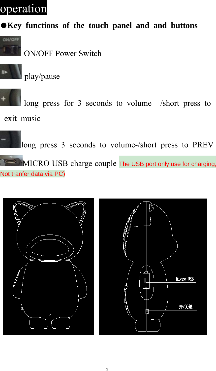   2operation ●Key functions of the touch panel and and buttons  ON/OFF Power Switch  play/pause  long press for 3 seconds to volume +/short press to exit music long press 3 seconds to volume-/short press to PREV MICRO USB charge couple The USB port only use for charging, Not tranfer data via PC)       