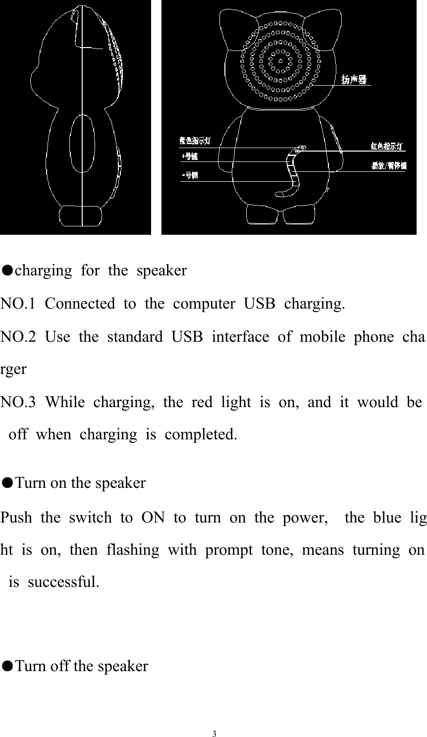   3     ●charging for the speaker NO.1 Connected to the computer USB charging. NO.2 Use the standard USB interface of mobile phone charger NO.3 While charging, the red light is on, and it would be off when charging is completed.  ●Turn on the speaker Push the switch to ON to turn on the power,  the blue light is on, then flashing with prompt tone, means turning on is successful.   ●Turn off the speaker 