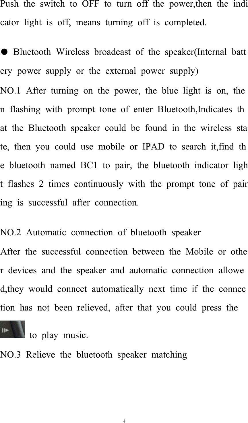   4Push the switch to OFF to turn off the power,then the indicator light is off, means turning off is completed.  ● Bluetooth Wireless broadcast of the speaker(Internal battery power supply or the external power supply) NO.1 After turning on the power, the blue light is on, then flashing with prompt tone of enter Bluetooth,Indicates that the Bluetooth speaker could be found in the wireless state, then you could use mobile or IPAD to search it,find the bluetooth named BC1 to pair, the bluetooth indicator light flashes 2 times continuously with the prompt tone of pairing is successful after connection.  NO.2 Automatic connection of bluetooth speaker After the successful connection between the Mobile or other devices and the speaker and automatic connection allowed,they would connect automatically next time if the connection has not been relieved, after that you could press the to play music. NO.3 Relieve the bluetooth speaker matching 