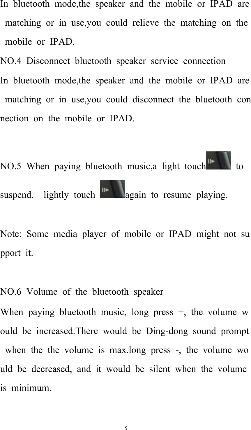   5In bluetooth mode,the speaker and the mobile or IPAD are matching or in use,you could relieve the matching on the mobile or IPAD. NO.4 Disconnect bluetooth speaker service connection In bluetooth mode,the speaker and the mobile or IPAD are matching or in use,you could disconnect the bluetooth connection on the mobile or IPAD.  NO.5 When paying bluetooth music,a light touch  to suspend,  lightly touch  again to resume playing.  Note: Some media player of mobile or IPAD might not support it.    NO.6 Volume of the bluetooth speaker When paying bluetooth music, long press +, the volume would be increased.There would be Ding-dong sound prompt when the the volume is max.long press -, the volume would be decreased, and it would be silent when the volume is minimum.  