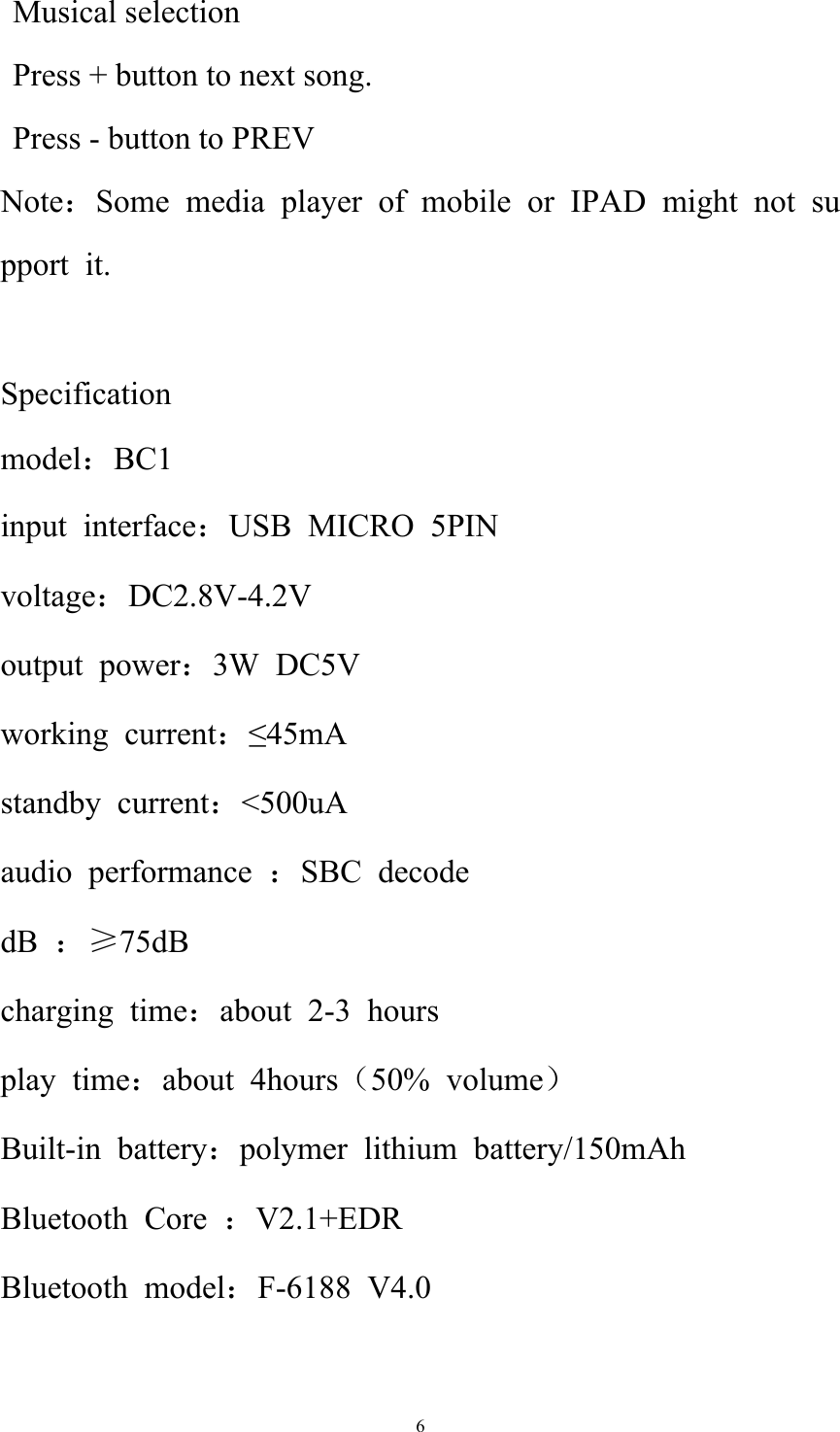   6   Musical selection       Press + button to next song.    Press - button to PREV  Note：Some media player of mobile or IPAD might not support it.  Specification model：BC1 input interface：USB MICRO 5PIN  voltage：DC2.8V-4.2V output power：3W DC5V working current：≤45mA standby current：&lt;500uA audio performance ：SBC decode dB  ：≥75dB charging time：about 2-3 hours play time：about 4hours（50% volume） Built-in battery：polymer lithium battery/150mAh Bluetooth Core ：V2.1+EDR Bluetooth model：F-6188 V4.0 