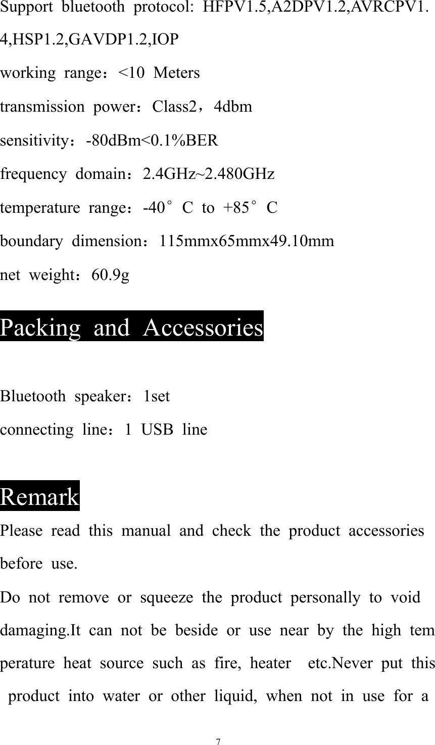   7Support bluetooth protocol: HFPV1.5,A2DPV1.2,AVRCPV1.4,HSP1.2,GAVDP1.2,IOP working range：&lt;10 Meters transmission power：Class2，4dbm sensitivity：-80dBm&lt;0.1%BER frequency domain：2.4GHz~2.480GHz temperature range：-40°C to +85°C boundary dimension：115mmx65mmx49.10mm net weight：60.9g  Packing and Accessories  Bluetooth speaker：1set connecting line：1 USB line  Remark Please read this manual and check the product accessories before use. Do not remove or squeeze the product personally to void damaging.It can not be beside or use near by the high temperature heat source such as fire, heater  etc.Never put this product into water or other liquid, when not in use for a