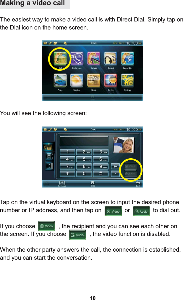 Making a video callThe easiest way to make a video call is with Direct Dial. Simply tap on the Dial icon on the home screen.You will see the following screen:Tap on the virtual keyboard on the screen to input the desired phone number or IP address, and then tap on              or              to dial out. When the other party answers the call, the connection is established, and you can start the conversation.If you choose              , the recipient and you can see each other on the screen. If you choose              , the video function is disabled.10