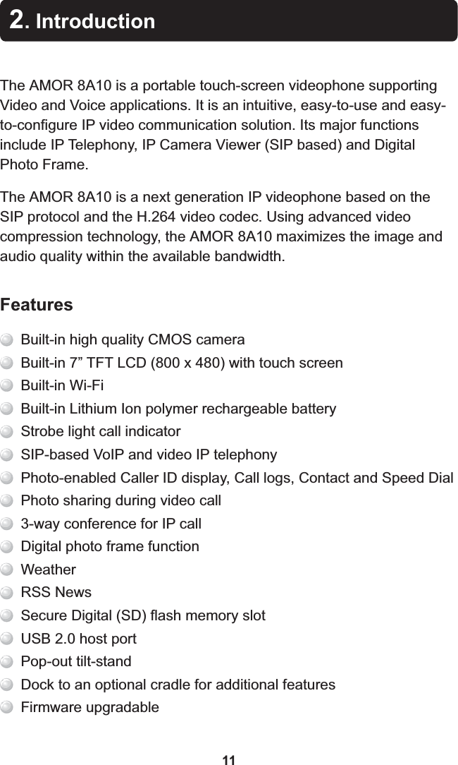 The  8A10 is a portable touch-screen videophone supporting Video and Voice applications. It is an intuitive, easy-to-use and easy-to-configure IP video communication solution. Its major functions include IP Telephony, IP Camera Viewer (SIP based) and Digital Photo Frame.The  8A10 is a next generation IP videophone based on the SIP protocol and the H.264 video codec. Using advanced video compression technology, the  8A10 maximizes the image and audio quality within the available bandwidth.AMOR AMOR AMOR 2. Introduction11Built-in high quality CMOS cameraBuilt-in 7” TFT LCD (800 x 480) with touch screenBuilt-in Wi-FiBuilt-in Lithium Ion polymer rechargeable batteryStrobe light call indicatorSIP-based VoIP and video IP telephonyPhoto-enabled Caller ID display, Call logs, Contact and Speed DialPhoto sharing during video call3-way conference for IP callDigital photo frame functionWeatherRSS NewsSecure Digital (SD) flash memory slotUSB 2.0 host portPop-out tilt-standDock to an optional cradle for additional featuresFirmware upgradableFeatures