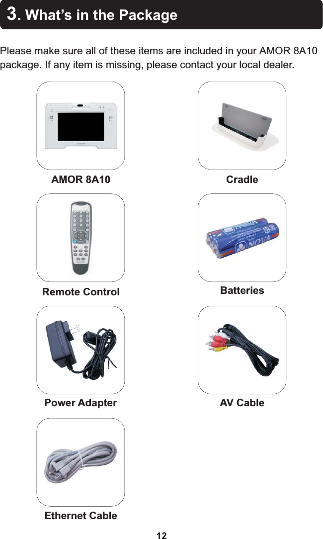 Remote Control3. What’s in the PackagePlease make sure all of these items are included in your  8A10 package. If any item is missing, please contact your local dealer.AMOR AMOR 8A10BatteriesAV Cable12Ethernet CablePower AdapterCradle