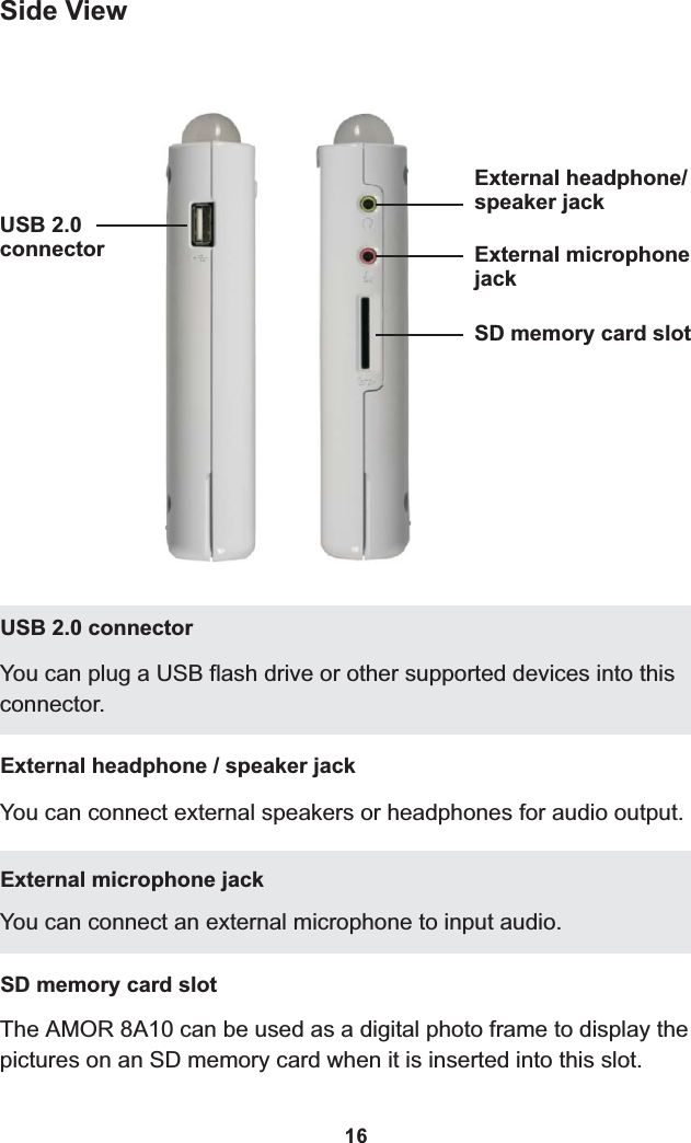 Side ViewUSB 2.0connectorExternal headphone/speaker jackExternal microphonejackSD memory card slot16You can plug a USB flash drive or other supported devices into this connector.USB 2.0 connectorYou can connect external speakers or headphones for audio output.External headphone / speaker jackThe AMOR 8A10 can be used as a digital photo frame to display the pictures on an SD memory card when it is inserted into this slot.SD memory card slotYou can connect an external microphone to input audio.External microphone jack