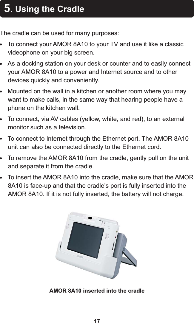 5. Using the CradleThe cradle can be used for many purposes:!To connect your AMOR 8A10 to your TV and use it like a classic videophone on your big screen.!As a docking station on your desk or counter and to easily connect your AMOR 8A10 to a power and Internet source and to other devices quickly and conveniently.!Mounted on the wall in a kitchen or another room where you may want to make calls, in the same way that hearing people have a phone on the kitchen wall.!To connect, via AV cables (yellow, white, and red), to an external monitor such as a television.!To connect to Internet through the Ethernet port. The AMOR 8A10 unit can also be connected directly to the Ethernet cord.!To remove the AMOR 8A10 from the cradle, gently pull on the unit and separate it from the cradle.!To insert the AMOR 8A10 into the cradle, make sure that the AMOR 8A10 is face-up and that the cradle’s port is fully inserted into the AMOR 8A10. If it is not fully inserted, the battery will not charge.AMOR 8A10 inserted into the cradle17