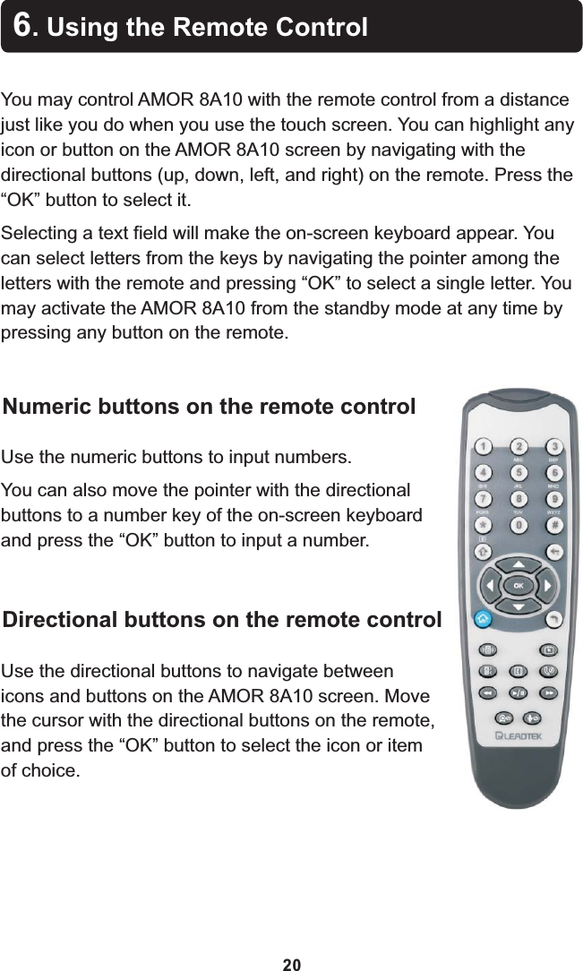 You may control AMOR 8A10 with the remote control from a distance just like you do when you use the touch screen. You can highlight any icon or button on the AMOR 8A10 screen by navigating with the directional buttons (up, down, left, and right) on the remote. Press the “OK” button to select it.Selecting a text field will make the on-screen keyboard appear. You can select letters from the keys by navigating the pointer among the letters with the remote and pressing “OK” to select a single letter. You may activate the AMOR 8A10 from the standby mode at any time by pressing any button on the remote.6. Using the Remote Control20Numeric buttons on the remote controlUse the numeric buttons to input numbers.You can also move the pointer with the directional buttons to a number key of the on-screen keyboard and press the “OK” button to input a number.Directional buttons on the remote controlUse the directional buttons to navigate between icons and buttons on the AMOR 8A10 screen. Move the cursor with the directional buttons on the remote, and press the “OK” button to select the icon or item of choice.