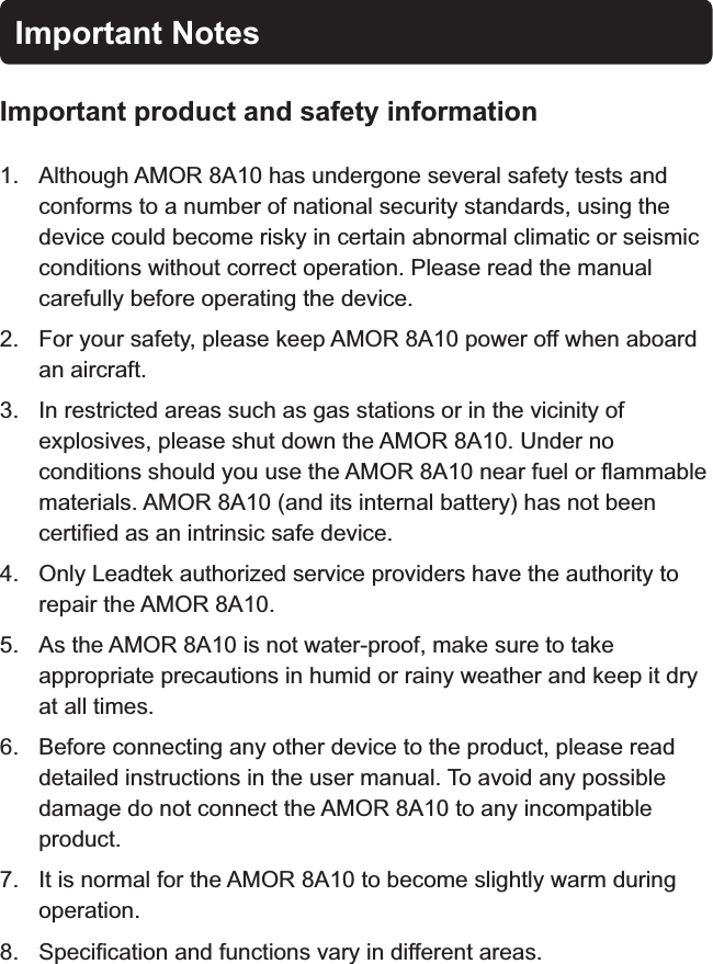 Important NotesImportant product  safety informationand 1. Although   has undergone several safety tests and conforms to a number of national security standards, using the device could become risky in certain abnormal climatic or seismic conditions without correct operation. Please read the manual carefully before operating the device.2. For your safety, please keep   power off when aboard an aircraft.3. In restricted areas such as gas stations or in the vicinity of explosives, please shut down the  . Under no conditions should you use the   near fuel or flammable materials.   (and its internal battery) has not been certified as an intrinsic safe device.4. Only Leadtek authorized service providers have the authority to repair the  .5. As the   is not water-proof, make sure to take appropriate precautions in humid or rainy weather and keep it dry at all times.6. Before connecting any other device to the product, please read detailed instructions in the user manual. To avoid any possible damage do not connect the   to any incompatible product.7. It is normal for the   to become slightly warm during operation.8. Specification and functions vary in different areas.AMOR 8A10AMOR 8A10AMOR 8A10AMOR 8A10AMOR 8A10AMOR 8A10AMOR 8A10AMOR 8A10AMOR 8A10