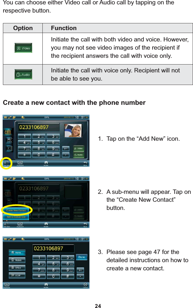 You can choose either Video call or Audio call by tapping on the respective button.Option FunctionInitiate the call with both video and voice. However, you may not see video images of the recipient if the recipient answers the call with voice only.Initiate the call with voice only. Recipient will not be able to see you.Create a new contact with the phone number1. Tap on the “Add New” icon.2. A sub-menu will appear. Tap on the “Create New Contact” button.3. Please see page 47 for the detailed instructions on how to create a new contact.24