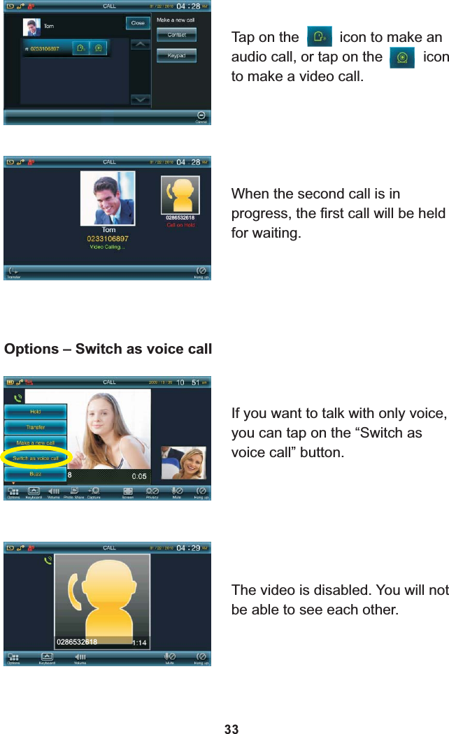 Tap on the          icon to make an audio call, or tap on the          icon to make a video call.When the second call is in progress, the first call will be held for waiting.02865326188Options – Switch as voice callIf you want to talk with only voice, you can tap on the “Switch as voice call” button.0286532618The video is disabled. You will not be able to see each other.33