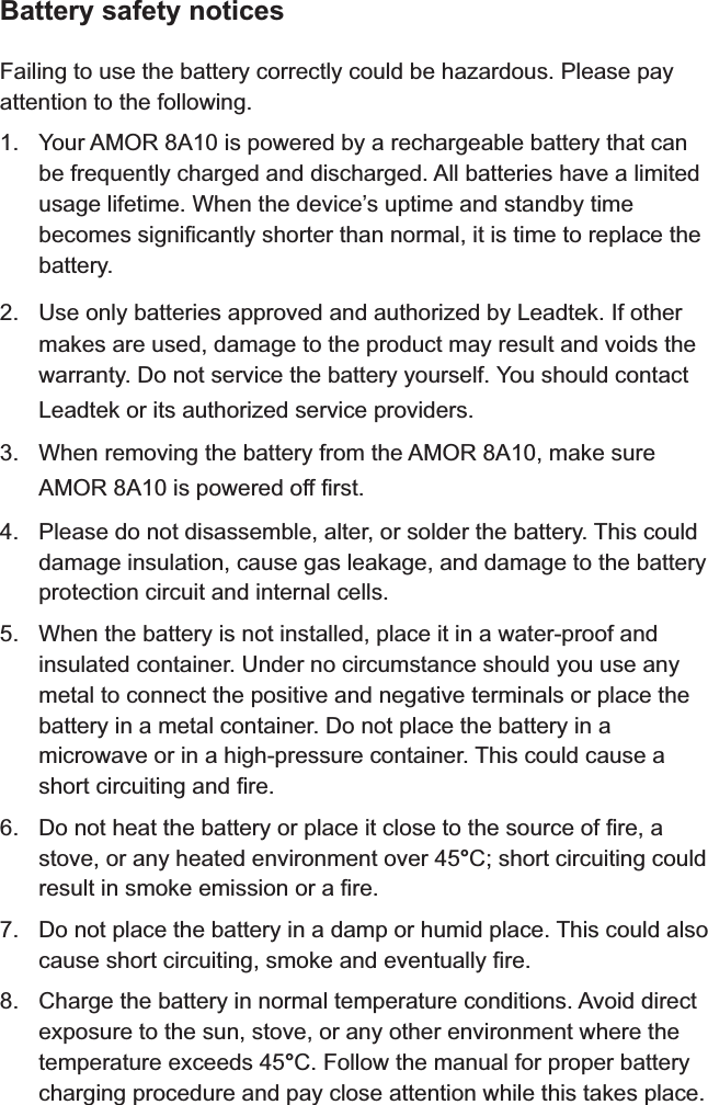 Battery safety noticesFailing to use the battery correctly could be hazardous. Please pay attention to the following.1. Your   is powered by a rechargeable battery that can be frequently charged and discharged. All batteries have a limited usage lifetime. When the device’s uptime and standby time becomes significantly shorter than normal, it is time to replace the battery.2. Use only batteries approved and authorized by Leadtek. If other makes are used, damage to the product may result and voids the warranty. Do not service the battery yourself. You should contact Leadtek or its authorized service providers.3. When removing the battery from the  , make sure  is powered off first.4. Please do not disassemble, alter, or solder the battery. This could damage insulation, cause gas leakage, and damage to the battery protection circuit and internal cells.5. When the battery is not installed, place it in a water-proof and insulated container. Under no circumstance should you use any metal to connect the positive and negative terminals or place the battery in a metal container. Do not place the battery in a microwave or in a high-pressure container. This could cause a short circuiting and fire.6. Do not heat the battery or place it close to the source of fire, a stove, or any heated environment over 45°C; short circuiting could result in smoke emission or a fire.7. Do not place the battery in a damp or humid place. This could also cause short circuiting, smoke and eventually fire.8. Charge the battery in normal temperature conditions. Avoid direct exposure to the sun, stove, or any other environment where the temperature exceeds 45°C. Follow the manual for proper battery charging procedure and pay close attention while this takes place.AMOR 8A10AMOR 8A10AMOR 8A10
