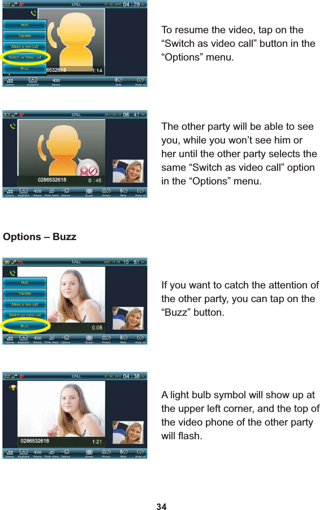 86532618To resume the video, tap on the “Switch as video call” button in the “Options” menu.8Options – BuzzIf you want to catch the attention of the other party, you can tap on the “Buzz” button.A light bulb symbol will show up at the upper left corner, and the top of the video phone of the other party will flash.0286532618340286532618The other party will be able to see you, while you won’t see him or her until the other party selects the same “Switch as video call” option in the “Options” menu.