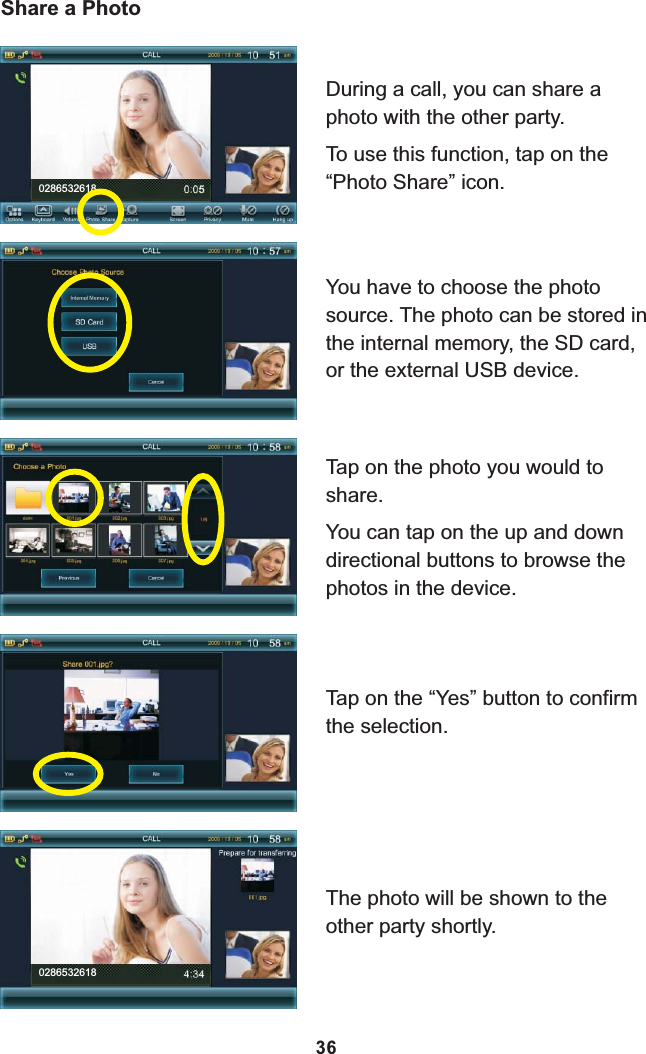 0286532618Share a PhotoDuring a call, you can share a photo with the other party.To use this function, tap on the “Photo Share” icon.You have to choose the photo source. The photo can be stored in the internal memory, the SD card, or the external USB device.Tap on the photo you would to share.You can tap on the up and down directional buttons to browse the photos in the device.Tap on the “Yes” button to confirm the selection.The photo will be shown to the other party shortly.028653261836