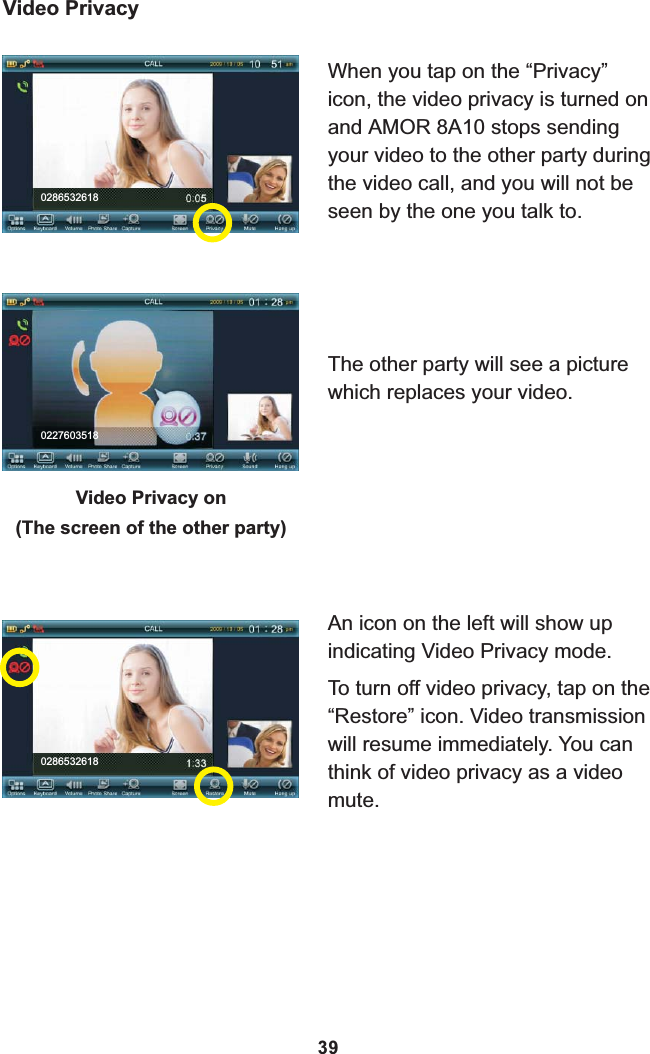 0286532618Video PrivacyWhen you tap on the “Privacy” icon, the video privacy is turned on and  8A10 stops sending your video to the other party during the video call, and you will not be seen by the one you talk to.AMOR An icon on the left will show up indicating Video Privacy mode.To turn off video privacy, tap on the “Restore” icon. Video transmission will resume immediately. You can think of video privacy as a video mute.The other party will see a picture which replaces your video.Video Privacy on(The screen of the other party)0227603518028653261839